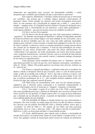 Ataque e Defesa Astral
chamarmos um especialista para executar um determinado trabalho, e então
desejarmos que o trabalho seja realizado sem que o especialista se apresente!
Esta cegueira, infelizmente, é bastante comum em pessoas que se interessam
por ocultismo: elas pensam que o trabalho mágico depende exclusivamente de
quaisquer rituais. Tentar mandar nos espíritos sem termos envergadura moral para
tanto, ou sem estarmos sob a fiscalização de alguém que a tenha, é – para dizer o
mínimo – completa tolice. H. Campbell resolvera utilizar o Sistema de Abramelin sem o
conhecimento nem o consentimento de sua instrutora, a qual sabia perfeitamente –
sendo apenas Zeladora – que nem ela mesma estava em condições de utiliza-lo!
(11) Isto é, na Lua Nova seguinte.
(12) Os leitores não devem julgar que esta visão representava realmente a
“aparência” do demônio encarregado de dinamizar o talismã. O imprudente aprendiz
de feiticeiro formara um contato mágico com uma entidade de um certo plano, com a
intenção de faze-la trabalhar para ele; mas como não tinha suficiente maturidade
psíquica para controlar a força evocada, a energia desta impingira-se sobre ele, em vez
de sobre o talismã, e começara a ativar as energias harmônicas consigo mesma dentro
dos veículos do ser humano que a chamara. A visão foi uma formulação em termos
inteligíveis do que estava acontecendo: uma parte das forças subconscientes (ou
“subterrâneas”) do aspirante, até então entrelaçadas com outras nele mesmo apenas
como receptoras-transmissoras, e portanto inócuas, estava se ativando de uma maneira
anormal. O processo, se estiver sem controle central, é totalmente análogo à formação
de um câncer no organismo físico.
Como quaisquer outras entidades dos planos sutis, os “demônios” não têm
uma forma particular no senso em que nós, seres humanos encarnados, concebemos a
idéia de “forma” (Rupa). Eles podem aparecer nas formas mais diversas, inclusive na
de “anjos de luz”.
(13) Note-se a situação psicológica: o aspirante sentia que se acendesse um
fósforo a ilusão se dissiparia (sinal de que associava, como é o caso de tantas pessoas
ainda, a idéia de escuridão com a idéia de “mal”); mas não se atrevia a se mover, com
medo de se cortar em estilhaços de vidro que ele sabia serem pura ilusão. É por isto
que as práticas preliminares da A.’.A.’. (por exemplo) incluem cuidadoso treino nas
técnicas de ioga, que conferem controle da mente.
(14) Nada havia de extraordinário nisto, mas era um sintoma perigoso:
significava que a obsessão estava começando a se transmitir telepaticamente às
pessoas relacionadas com ele. É assim que os “milagres” começam e se alastram.
(15) A “boa amiga” a quem ele se refere era a Sra. Firth, a qual também
não estava qualificada para usar o Sistema de Abramelin, mas recorreu a George Cecil
Jones em favor do seu aprendiz. O Adepto tomou sobre si a carga de força demoníaca
que o discípulo da sua discípula ativara. A punição do imprudente consistiu em fazer
essa confissão pública da sua estripulia.
(16) Esta faculdade do Magus se estende mesmo aos seus representantes e
discípulos. Em certa ocasião, no antigo Largo da Carioca no Rio de Janeiro, entramos
em conversa com um perfeito desconhecido sobre a situação política, pouco após a
“revolução” de abril de 1964 e.v.. De repente ele nos olhou com uma expressão
inteiramente nova no rosto e disse-nos, rindo: “Ah! Agora estou lhe reconhecendo!”
Referia-se, é claro, ao nosso grau iniciático e à nossa função no país.
(17) Existe, definitivamente, uma relação entre os planos: a intensidade de
energia física parece ser proporcional, dentro de certos limites, à energia astral, e viceversa; mas qualquer sistema de mensuração astral variará em relação aos fenômenos

126

 