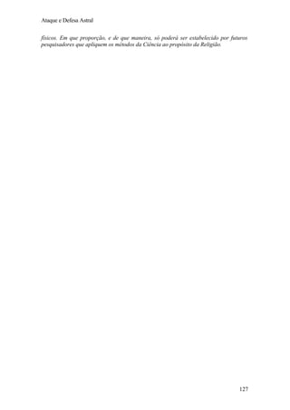 Ataque e Defesa Astral
físicos. Em que proporção, e de que maneira, só poderá ser estabelecido por futuros
pesquisadores que apliquem os métodos da Ciência ao propósito da Religião.

127

 
