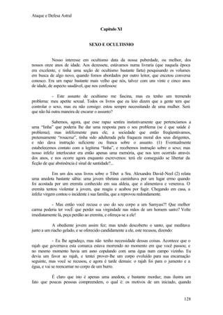Ataque e Defesa Astral
Capítulo XI

SEXO E OCULTISMO

Nosso interesse em ocultismo data da nossa puberdade, ou melhor, dos
nossos onze anos de idade. Aos dezessete, estávamos numa livraria (que naquela época
era excelente, e tinha uma seção de ocultismo bastante farta) pesquisando os volumes
em busca de algo novo, quando fomos abordados por outro leitor, que encetou conversa
conosco. Era um rapaz bastante mais velho que nós, talvez com uns vinte e cinco anos
de idade, de aspecto saudável, que nos confessou:
- Este assunto de ocultismo me fascina, mas eu tenho um tremendo
problema: meu apetite sexual. Todos os livros que eu leio dizem que a gente tem que
controlar o sexo, mas eu não consigo: estou sempre necessitando de uma mulher. Será
que não há outra maneira de encarar o assunto?
Sabemos, agora, que esse rapaz sentira instintivamente que pertencíamos a
uma “linha” que poderia lhe dar uma resposta para o seu problema (se é que saúde é
problema); mas infelizmente para ele, a sociedade que então freqüentávamos,
pretensamente “rosacruz”, tinha sido adulterada pela fraqueza moral dos seus dirigentes,
e não dava instrução suficiente ou franca sobre o assunto. (1) Eventualmente
estabelecemos contato com a legítima “linha”, e recebemos instrução sobre o sexo; mas
nosso infeliz interlocutor era então apenas uma memória, que nos tem ocorrido através
dos anos, e nos ocorre agora enquanto escrevemos: terá ele conseguido se libertar da
ficção de que abstinência é sinal de santidade?...
Em um dos seus livros sobre o Tibet a Sra. Alexandra David-Neel (2) relata
uma anedota bastante sábia: uma jovem tibetana caminhava por um lugar ermo quando
foi acostada por um eremita conhecido em sua aldeia, que o alimentava e venerava. O
eremita tentou violentar a jovem, que reagiu e acabou por fugir. Chegando em casa, a
infeliz virgem contou o incidente à sua família, que a reprovou redondamente.
- Mas então você recusa o uso do seu corpo a um Samyasi?! Que melhor
carma poderia ter vocÊ que perder sua virgindade nas mãos de um homem santo? Volte
imediatamente lá, peça perdão ao eremita, e ofereça-se a ele!
A obediente jovem assim fez; mas tendo descoberto o santo, que meditava
junto a um riacho gelado, e se oferecido candidamente a ele, este recusou, dizendo:
- Eu lhe agradeço, mas não tenho necessidade dessas coisas. Acontece que o
rajah que governava esta comarca estava morrendo no momento em que você passou; e
no mesmo momento havia um asno copulando com uma égua num campo vizinho. Eu
devia um favor ao rajah, e tentei prover-lhe um corpo evoluído para sua encarnação
seguinte, mas você se recusou, e agora é tarde demais: o rajah foi para o jumento e a
égua, e vai se reencarnar no corpo de um burro.
É claro que isto é apenas uma anedota, e bastante mordaz; mas ilustra um
fato que poucas pessoas compreendem, o qual é: os motivos de um iniciado, quando

128

 
