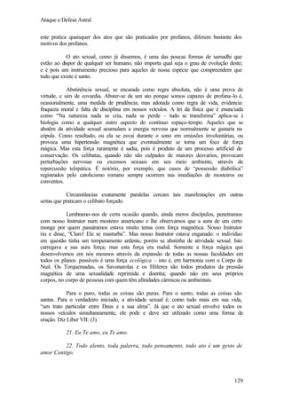 Ataque e Defesa Astral
este pratica quaisquer dos atos que são praticados por profanos, diferem bastante dos
motivos dos profanos.
O ato sexual, como já dissemos, é uma das poucas formas de samadhi que
estão ao dispor de qualquer ser humano, não importa qual seja o grau de evolução deste;
e é pois um instrumento precioso para aqueles de nossa espécie que compreendem que
tudo que existe é santo.
Abstinência sexual, se encarada como regra absoluta, não é uma prova de
virtude, e sim de covardia. Abster-se de um ato porque somos capazes de profana-lo é,
ocasionalmente, uma medida de prudência; mas adotada como regra de vida, evidencia
fraqueza moral e falta de disciplina em nossos veículos. A lei da física que é enunciada
como “Na natureza nada se cria, nada se perde – tudo se transforma” aplica-se à
biologia como a qualquer outro aspecto do contínuo espaço-tempo. Aqueles que se
abstêm da atividade sexual acumulam a energia nervosa que normalmente se gastaria na
cópula. Como resultado, ou ela se esvai durante o sono em emissões involuntárias, ou
provoca uma hipertensão magnética que eventualmente se torna um foco de força
mágica. Mas esta força raramente é sadia, pois é produto de um processo artificial de
conservação. Os celibatas, quando não são culpados de maiores desvarios, provocam
perturbações nervosas ou excessos sexuais em seu meio ambiente, através de
repercussão telepática. É notório, por exemplo, que casos de “possessão diabólica”
registrados pelo catolicismo romano sempre ocorrem nas imediações de mosteiros ou
conventos.
Circunstâncias exatamente paralelas cercam tais manifestações em outras
seitas que praticam o celibato forçado.
Lembramo-nos de certa ocasião quando, ainda meros discípulos, penetramos
com nosso Instrutor num mosteiro americano e lhe observamos que a aura de um certo
monge por quem passáramos estava muito tensa com força magnética. Nosso Instrutor
riu e disse, “Claro! Ele se masturba”. Mas nosso Instrutor estava enganado: o indivíduo
em questão tinha um temperamento ardente, porém se abstinha de atividade sexual. Isto
carregava a sua aura força; mas esta força era malsã. Somente a força mágica que
desenvolvemos em nós mesmos através da expansão de todas as nossas faculdades em
todos os planos possíveis é uma força ecológica – isto é, em harmonia com o Corpo de
Nuit. Os Torquemadas, os Savonarolas e os Hítleres são todos produtos da pressão
magnética de uma sexualidade reprimida e doentia; quando não em seus próprios
corpos, no corpo de pessoas com quem têm afinidades cármicas ou ambientais.
Para o puro, todas as coisas são puras. Para o santo, todas as coisas são
santas. Para o verdadeiro iniciado, a atividade sexual é, como tudo mais em sua vida,
“um trato particular entre Deus e a sua alma”. Já que o ato sexual envolve todos os
nossos veículos simultaneamente, ele pode e deve ser utilizado como uma forma de
oração. Diz Líber VII: (3)
21. Eu Te amo, eu Te amo.
22. Todo alento, toda palavra, todo pensamento, todo ato é um gesto de
amor Contigo.

129

 