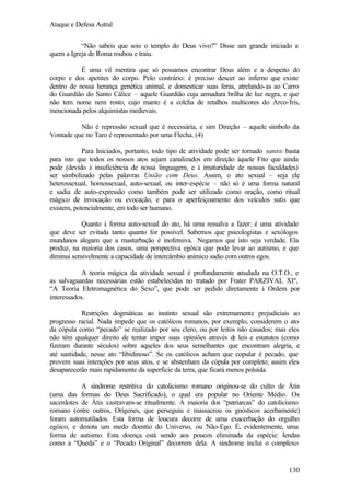 Ataque e Defesa Astral
“Não sabeis que sois o templo do Deus vivo?” Disse um grande iniciado a
quem a Igreja de Roma roubou e traiu.
É uma vil mentira que só possamos encontrar Deus além e a despeito do
corpo e dos apetites do corpo. Pelo contrário: é preciso descer ao inferno que existe
dentro de nossa herança genética animal, e domesticar suas feras, atrelando-as ao Carro
do Guardião do Santo Cálice – aquele Guardião cuja armadura brilha de luz negra, e que
não tem nome nem rosto; cujo manto é a colcha de retalhos multicores do Arco-Íris,
mencionada pelos alquimistas medievais.
Não é repressão sexual que é necessária, e sim Direção – aquele símbolo da
Vontade que no Taro é representado por uma Flecha. (4)
Para Iniciados, portanto, todo tipo de atividade pode ser tornado santo: basta
para isto que todos os nossos atos sejam canalizados em direção àquele Fito que ainda
pode (devido à insuficiência de nossa linguagem, e à imaturidade de nossas faculdades)
ser simbolizado pelas palavras União com Deus. Assim, o ato sexual – seja ele
heterossexual, homossexual, auto-sexual, ou inter-espécie – não só é uma forma natural
e sadia de auto-expressão como também pode ser utilizado como oração, como ritual
mágico de invocação ou evocação, e para o aperfeiçoamento dos veículos sutis que
existem, potencialmente, em todo ser humano.
Quanto à forma auto-sexual do ato, há uma ressalva a fazer: é uma atividade
que deve ser evitada tanto quanto for possível. Sabemos que psicologistas e sexólogos
mundanos alegam que a masturbação é inofensiva. Negamos que isto seja verdade. Ela
produz, na maioria dos casos, uma perspectiva egóica que pode levar ao autismo, e que
diminui sensivelmente a capacidade de intercâmbio anímico sadio com outros egos.
A teoria mágica da atividade sexual é profundamente e
studada na O.T.O., e
as salvaguardas necessárias estão estabelecidas no tratado por Frater PARZIVAL XIº,
“A Teoria Eletromagnética do Sexo”, que pode ser pedido diretamente à Ordem por
interessados.
Restrições dogmáticas ao instinto sexual são extremamente prejudiciais ao
progresso racial. Nada impede que os católicos romanos, por exemplo, considerem o ato
da cópula como “pecado” se realizado por seu clero, ou por leitos não casados; mas eles
não têm qualquer direito de tentar impor suas opiniões através d leis e estatutos (como
e
fizeram durante séculos) sobre aqueles dos seus semelhantes que encontram alegria, e
até santidade, nesse ato “libidinoso”. Se os católicos acham que copular é pecado, que
provem suas intenções por seus atos, e se abstenham da cópula por completo; assim eles
desaparecerão mais rapidamente da superfície da terra, que ficará menos poluída.
A síndrome restritiva do catolicismo romano originou-se do culto de Átis
(uma das formas do Deus Sacrificado), o qual era popular no Oriente Médio. Os
sacerdotes de Átis castravam-se ritualmente. A maioria dos “patriarcas” do catolicismo
romano (entre outros, Orígenes, que perseguiu e massacrou os gnósticos acerbamente)
foram automutilados. Esta forma de loucura decorre de uma exacerbação do orgulho
egóico, e denota um medo doentio do Universo, ou Não-Ego. É, evidentemente, uma
forma de autismo. Esta doença está sendo aos poucos eliminada da espécie: lendas
como a “Queda” e o “Pecado Original” decorrem dela. A síndrome inclui o complexo

130

 