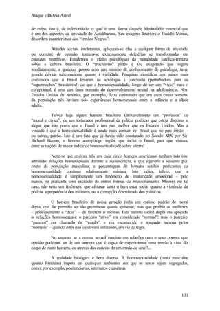 Ataque e Defesa Astral
de culpa, isto é, de inferioridade, o qual é uma forma daquele Medo-Ódio essencial que
é um dos aspectos da atividade do Antakharana. Seu exagero deteriora o Buddhi-Manas,
desordem característica dos “Irmãos Negros”.
Atitudes sociais intolerantes, apliquem-se elas a qualquer forma de atividade
ou corrente de opinião, tornam-se extremamente deletérias se transformadas em
estatutos restritivos. Estudemos o efeito psicológico da moralidade católica-romana
sobre a cultura brasileira. O “machismo” pátrio é tão exagerado que sugere
imediatamente, a qualquer pessoa com um mínimo de conhecimento de psicologia, uma
grande dúvida subconsciente quanto à virilidade. Pesquisas científicas em países mais
civilizados que o Brasil levaram os sexólogos à conclusão (perturbadora para os
“supermachos” brasileiros!) de que a homossexualidade, longe de ser um “vício” raro e
excepcional, é uma das fases normais do desenvolvimento sexual na adolescência. Nos
Estados Unidos da América, por exemplo, ficou constatado que em cada cinco homens
da população três haviam tido experiências homossexuais entre a infância e a idade
adulta.
Talvez haja algum homem brasileiro (provavelmente um “professor” de
“moral e cívica”, ou um torturador profissional da polícia política) que esteja disposto a
alegar que isto prova que o Brasil é um país melhor que os Estados Unidos. Mas a
verdade é que a homossexualidade é ainda mais comum no Brasil que no país irmão –
ou talvez, patrão. Isto é um fato que já havia sido constatado no Século XIX por Sir
Richard Burton, o famoso antropólogo inglês, que inclui o Brasil, país que visitara,
entre as nações de maior índice de homossexualidade sobre a terra!
Note-se que embora três em cada cinco homens americanos tenham tido (ou
admitido) relações homossexuais durante a adolescência, o que equivale a sessenta por
cento da população masculina, a percentagem de homens adultos praticantes da
homossexualidade continua relativamente mínima. Isto indica, talvez, que a
homossexualidade é simplesmente um fenômeno de imaturidade emocional – pelo
menos, se praticada com exclusão de outras formas de relacionamento. Mesmo em tal
caso, não seria um fenômeno que afetasse tanto o bem estar social quanto a violência da
polícia, a prepotência dos militares, ou a corrupção desenfreada dos políticos.
O homem brasileiro de nossa geração tinha um curioso padrão de moral
dupla, que lhe permitia ser tão promíscuo quanto quisesse, mas que proibia as mulheres
– principalmente a “dele” – de fazerem o mesmo. Esta mesma moral dupla era aplicada
às relações homossexuais: o parceiro “ativo” era considerado “normal”; mas o parceiro
“passivo” era chamado de “veado”, e era escarnecido e apupado mesmo pelos
“normais” – quando estes não o estavam utilizando, em via de regra.
No entanto, se a norma sexual consiste em relações com o sexo oposto, que
opinião podemos ter de um homem que é capaz de experimentar uma ereção à vista do
corpo de outro homem, ou através das carícias de um irmão de sexo?...
A realidade biológica é bem diversa. A homossexualidade (tanto masculina
quanto feminina) impera em quaisquer ambientes em que os sexos sejam segregados,
como, por exemplo, penitenciárias, internatos e casernas.

131

 