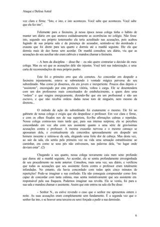 Ataque e Defesa Astral
voz clara e firme. “Isto, e isto, e isto aconteceu. Você sabe que aconteceu. Você sabe
que ela fez isto”.
Felizmente para a faxineira, já nessa época nossa colega tinha o hábito de
manter um diário em que anotava cuidadosamente as ocorrências no colégio. Não fosse
isto, segundo seu próprio testemunho ela teria acreditado nas acusações, pois acabou
fugindo de sua própria sala e da presença do acusador, sentindo-se tão atordoada e
exausta que foi direto para seu quarto e dormiu até a manhã seguinte. Diz ela que
dormiu mais de dez horas sem acordar. De manhã consultou seu diário, viu que as
acusações do seu auxiliar não eram cabíveis e mandou chamar a faxineira.
- A bem da disciplina – disse-lhe – eu não quero contrariar a decisão do meu
colega. Mas eu sei que as acusações dele são injustas. Você terá sua indenização, e uma
carta de recomendações de meu próprio punho.
Este foi o primeiro erro que ela cometeu. Ao concordar em despedir a
faxineira injustamente, estava se submetendo à vontade mágica perversa do seu
subordinado. Mas como já dissemos, ela era jovem e inexperiente. Poucos dias depois o
“assistente”, encorajado por esta primeira vitória, voltou à carga. Ele se desentendera
com um dos professores mais conceituados do estabelecimento, a quem dera uma
“ordem” e que reagira energicamente, dizendo-lhe que era um profissional e não um
escravo, e que não recebia ordens dadas nesse tom de ninguém, nem mesmo da
diretora...
O método de ação do subordinado foi exatamente o mesmo. Ele foi ao
gabinete de nossa colega e exigiu que ela despedisse o professor. Em voz clara e firme,
e com os olhos fixados nos de sua superiora, fez-lhe afirmações calmas e repetidas.
Nossa colega contou-nos mais tarde que, para sua intensa surpresa, ela se percebeu
concordando em voz alta com seu assistente quanto a uma série de gravíssimas
acusações contra o professor. A mesma exaustão nervosa e o mesmo cansaço se
apossaram dela, e eventualmente ela concordou apressadamente em despedir um
homem inocente e retirou-se da sala, alegando uma forte dor de cabeça. Mas desta vez,
ao sair da sala, ela sentiu pela primeira vez na vida uma sensação estranhíssima: ao
caminhar, era como se seus pés não estivessem, nas palavras dela, “no lugar onde
deviam estar”. (2)
Chegando a seu quarto, nossa colega novamente caiu num sono profundo
que durou até a manhã seguinte. Ao acordar, ela se sentiu profundamente envergonhada
de seu procedimento na noite anterior. Consultou, mais uma vez, seu diário, e verificou
que todas as acusações que seu assistente fizera contra o professor eram totalmente
infundadas. No entanto, ela havia concordado com todas após cinco minutos de
repetições! Pode-se imaginar a sua confusão. Ela não conseguia compreender como fora
capaz de concordar com tanta calúnia, mas sentia instintivamente que seu assistente era
responsável pela sua fraqueza. Podemos imaginar sua revolta. Ela se vestiu, foi para a
sua sala e mandou chamar o assistente. Assim que este entrou na sala ela lhe disse:
- Senhor N., eu estive revendo o caso que o senhor me apresentou ontem à
noite. As suas acusações eram completamente sem fundamento. É a segunda vez que o
senhor faz isto, e se houver uma terceira eu serei forçada a pedir a sua demissão.

6

 