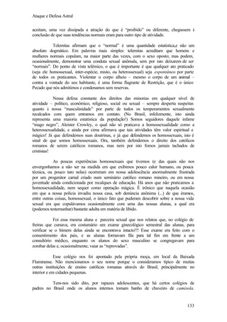 Ataque e Defesa Astral
aceitam, uma vez dissipada a atração do que é “proibido” ou diferente, chegassem à
conclusão de que suas tendências normais eram para outro tipo de atividade.
Telemitas afirmam que o “normal” é uma quantidade estatística,e não um
absoluto dogmático. Em palavras mais simples: telemitas acreditam que homens e
mulheres normais copulam, na maior parte das vezes, com o sexo oposto; mas podem,
ocasionalmente, demonstrar uma conduta sexual anômala, sem por isto deixarem de ser
“normais”. Do ponto de vista telêmico, o que é importante é que qualquer ato praticado
(seja ele homossexual, inter-espécie, misto, ou heterossexual) seja espontâneo por parte
de todos os praticantes. Violentar o corpo alheio – mesmo o corpo de um animal –
contra a vontade do seu habitante, é uma forma flagrante de Restrição, que é o único
Pecado que nós admitimos e condenamos sem reservas.
Nossa defesa constante dos direitos das minorias em qualquer nível de
atividade – político, econômico, religioso, social ou sexual – sempre desperta suspeitas
quanto à nossa “masculinidade” por parte de todos os temperamentos sexualmente
recalcados com quem entramos em contato. (No Brasil, infelizmente, isto ainda
representa uma maioria estatística da população!) Somos seguidores daquele infame
“mago negro”, Aleister Crowley, o qual não só praticava a homossexualidade como a
heterossexualidade, e ainda por cima afirmava que tais atividades têm valor espiritual e
mágico! Já que defendemos suas doutrinas, e já que defendemos os homossexuais, isto é
sinal de que somos homossexuais. Ora, também defendemos o direito dos católicos
romanos de serem católicos romanos, mas nem por isto fomos jamais tachados de
crististas!
As poucas experiências homossexuais que tivemos (e das quais não nos
envergonhamos a não ser na medida em que exibimos pouco calor humano, ou pouca
técnica, ou pouco tato nelas) ocorreram em nossa adolescência anormalmente frustrada
por um progenitor carnal criado num seminário católico romano mineiro, ou em nossa
juventude ainda condicionada por recalques de educação. Há anos que não praticamos a
homossexualidade, nem sequer como operação mágica. É irônico que naquela ocasião
em que a nossa polícia invadiu nossa casa, sob denúncia anônima (...) de que éramos,
entre outras coisas, homossexual, o único fato que puderam descobrir sobre a nossa vida
sexual era que copulávamos ocasionalmente com uma das nossas alunas, a qual era
(podemos testemunhar) bastante adulta em matéria de libido.
Foi essa mesma aluna e parceira sexual que nos relatou que, no colégio de
freiras que cursava, era costumário um exame ginecológico semestral das alunas, para
verificar se o hímem delas ainda se encontrava intacto!!! Esse exame era feito com o
consentimento dos pais, e as alunas formavam fila para tal fim em frente a um
consultório médico, enquanto os alunos do sexo masculino se congregavam para
zombar delas e, ocasionalmente, vaiar as “reprovadas”.
Esse colégio nos foi apontado pela própria moça, em local da Baixada
Fluminense. Não mencionamos o seu nome porque o consideramos típico de muitas
outras instituições de ensino católicas romanas através do Brasil, principalmente no
interior e em cidades pequenas.
Tem-nos sido dito, por rapazes adolescentes, que há certos colégios de
padres no Brasil onde os alunos internos tomam banho de chuveiro de camisola.

133

 
