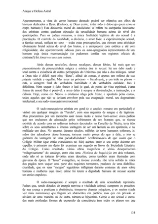 Ataque e Defesa Astral
Aparentemente, a vista do corpo humano desnudo poderá ser ofensiva aos olhos de
homens dedicados a Deus. (Embora, se Deus existe, tenha sido o dito-cujo quem criou o
corpo humano!) Esta dicotomia moral do catolicismo se reflete na campanha incessante
dos crististas contra qualquer elevação da sexualidade humana acima do nível dos
quadrúpedes. Para os padres romanos, a única finalidade legítima do ato sexual é a
procriação. O controle da natalidade, o divórcio, o amor livre, a experimentação sexual,
a técnica sexual, sutileza no sexo – todas estas preocupações, que elevam uma atividade
obviamente brutal acima do nível dos brutos, e a enriquecem com estética e até com
religiosidade, são aparentemente odiosas para os auto-apregoados representantes de um
homem cuja única recomendação (se pudermos confiar nos registros oficiais do
cristismo!) foi Amai-vos uns aos outros.
Atrás dessas restrições, desses recalques, dessas fobias, há mais que um
pressentimento da potencialidade mágica e mística doa to sexual: há um ódio surdo e
letal contra a existência de outras percepções do Universo que não a dos teólogos. Amar
a Deus não é difícil para eles; “Deus”, afinal de contas, é apenas um reflexo de sua
própria vaidade e orgulho. Mas amar ao próximo – literalmente, e em todo os planos –
esta, a coragem final da verdadeira humildade e da verdadeira caridade, lhes é
dificílima. Nem sequer o ódio franco e leal (o qual, do ponto de vista espiritual, é uma
forma de amor) lhes é possível: a arma deles é sempre a dissimulação, a insinuação, e a
calúnia. Hoje, como em Nicéia, o cristismo afaga pela frente, e apunhala pelas costas,
todos aqueles que não se deixam envolver pela sua estagnação moral, seu dogmatismo
intelectual, e seu sado-masoquismo emocional.
O sado-masoquismo cristista em geral (e o católico romano em particular!) é
visível em qualquer imagem da “Paixão”, com seus requintes de sangue e de lágrimas.
Mas procuremos por um momento usar nossa razão e nosso bom-senso: é-nos pedido
que nos enchamos de admiração pelos sofrimentos de um homem qeu, se tivesse
existido de acordo com os sofismas imbecis decretados no Concílio de Nicéia, teria tido
sobre os seus semelhantes a imensa vantagem de ser um h
omem só em aparência, e na
realidade um deus. No entanto, durante séculos, milhões de seres humanos sofreram, às
mãos dos adoradores desse homem, torturas muito piores do que a dele; e isto se
gozarem da vantagem de uma pseudodivindade! Lembramo-nos de que assim que o
Colégio Militar (que então cursávamos no Rio) aceitou entre o seu corpo docente um
capelão, o primeiro ato deste foi examinar em segredo os livros da Sociedade Literária
do Colégio. Como resultado, várias obras magníficas e sérias desapareceram
“milagrosamente” do catálogo, entre elas uma História da Inquisição em dois volumes,
onde não só as torturas favoritas eram descritas, como também eram ilustradas com
gravuras da época. O “Jesus” evangélico, se tivesse existido, não teria sofrido às mãos
dos pagãos nem sequer uma parte dos requintes tormentos, produtos de uma diabólica
crueldade, que os seus “meigos” seguidores infligiram durante centenas de anos sobre
homens e mulheres cujo único crime foi terem a dignidade humana de recusar aceitar
um credo crapuloso.
O sado-masoquismo é sempre o resultado de uma sexualidade reprimida.
Padres que, sendo dotados de energia nervosa e vitalidade animal, cumprem os preceitos
de sua crença e praticam a abstinência, tornam-se doentes psíquicos; e os muitos (cada
vez mais numerosos) qeu fingem ser abstinentes em público, mas qeu em privado se
aliviam de uma maneira ou de outra, tornam-se hipócritas. Como o ato sexual é euma
das mais profundas formas de expressão da consciência (em todos os planos em que

134

 