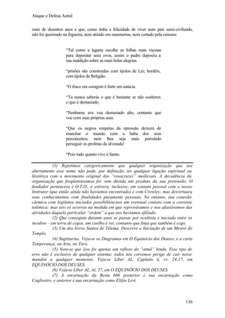 Ataque e Defesa Astral
mais de duzentos anos e que, como tinha a felicidade de viver num país semi-civilizado,
não foi queimado na fogueira, nem atirado em masmorras, nem cortado pela censura:

“Tal como a lagarta escolhe as folhas mais viçosas
para depositar seus ovos, assim o padre deposita a
sua maldição sobre as mais belas alegrias.
“prisões são construídas com tijolos de Lei; bordéis,
com tijolos de Religião.
“O fraco em coragem é forte em astúcia.
“Tu nunca saberás o que é bastante se não souberes
o que é demasiado.
“Nenhuma ave voa demasiado alto, contanto que
voe com suas próprias asas.
“Que os negros roupetas da opressão deixem de
manchar o mundo com a baba dos seus
preconceitos; nem lhes seja mais permitido
perseguir os profetas da alvorada!
“Pois tudo quanto vive é Santo.
(1) Repetimos categoricamente que qualquer organização que use
abertamente esse nome não pode, por definição, ter qualquer ligação espiritual ou
histórica com o movimento original dos “rosacruzes” medievais. A decadência da
organização que freqüentávamos foi sem dúvida um produto da sua pretensão. O
fundador pertencera à O.T.O., e estivera, inclusive, em contato pessoal com o nosso
Instrutor (que então ainda não havíamos encontrado) e com Crowley; mas desvirtuara
seus conhecimentos com finalidades puramente pessoais. No entanto, sua conexão
cármica com legítimos iniciados possibilitou-nos um eventual contato com a corrente
telêmica; mas isto só ocorreu na medida em que reprovávamos e nos afastávamos das
atividades daquela particular “ordem” a que nos havíamos afiliado.
(2) Que conseguiu durante anos se passar por ocultista e iniciada entre os
incultos – em terra de cegos, um caolho é rei, contanto que finja que também é cego.
(3) Um dos livros Santos de Télema. Descreve a Iniciação de um Mestre do
Templo.
(4) Sagittarius. Veja-se os Diagramas em O Equinócio dos Deuses, e a carta
Temperança, ou Arte, no Taro.
(5) Note-se que isso foi apenas um reflexo do “atmã” hindu. Esse tipo de
erro não é exclusivo de qualquer sistema; todos nós corremos perigo de cair nesse
mundéu a qualquer momento. Veja-se Líber AL, Capítulo ii, vv, 24-27, em
EQUINÓCIO DOS DEUSES.
(6) Veja-se Líber AL, iii, 57, em O EQUINÓCIO DOS DEUSES.
(7) A encarnação da Besta 666 posterior à sua encarnação como
Cagliostro, e anterior à sua encarnação como Elifas Levi.

136

 