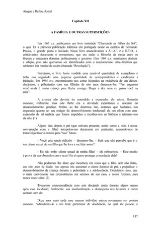 Ataque e Defesa Astral
Capítulo XII

A FAMÍLIA E OUTRAS SUPERSTIÇÕES

Em 1963 e.v. publicamos um livro intitulado “Chamando os Filhos do Sol”,
o qual foi a primeira publicação telêmica em português desde os escritos de Fernando
Pessoa, o grande poeta e iniciado. Nesse livro anunciávamos a A.’.A.’. e a O.T.O., e
criticávamos duramente o comunismo, que era então a filosofia da moda entre os
liberais e ameaçava dominar politicamente o governo. (Em 1964 e.v. mandamos destruir
a edição, pois não queríamos ser identificados com o reacionarismo ultra-direitista que
sabíamos iria resultar da assim-chamada “Revolução”).
Entretanto, o livro havia vendido uma razoável quantidade de exemplares e
tinha nos angariado uma pequena quantidade de correspondentes e candidatos à
iniciação. Em 1965 e.v. encontrávamo-nos como hóspedes na residência de um desses
discípulos, e pilheriando com sua filhinha de oito anos dissemos-lhe: “Por enquanto
você ainda é muito criança para flertar comigo. Daqui a dez anos eu passo você na
cara”.
A criança não deveria ter entendido a expressão; ela estava flertando
conosco, realmente, mas este flerte era a atividade espontânea e inocente do
desenvolvimento genético. Porém, ao lhe dizermos isto, notamos que havíamos nos
enganado quanto ao seu estágio de desenvolvimento intelectual: ela nos olhou com uma
expressão de tal malícia que fomos impelidos a recolher-nos ao Silêncio e retiramo-nos
da sala. (1)
Alguns dias depois o pai (que estivera presente, assim como a mãe, à nossa
conversação com a filha) interpelou-nos duramente em particular, acusando-nos de
tentar hipnotizar a menina para “uso” futuro.
- Você está sendo ridículo – dissemos-lhe. – Será que não percebe que é o
seu ciúme sexual de sua filha que lhe leva a me falar assim?
- Eu não tenho ciúme sexual de minha filha! – ele esbravejou. – Esse insulto
é prova da sua obsessão com o sexo! Eu só quero proteger a inocência dela!
Não podíamos lhe dizer que inocência era coisa que a filha dele não tinha,
aos oito anos de idade; isto apenas iria aumentar o ciúme doentio do pai, e prejudicar o
desenvolvimento da criança durante a puberdade e a adolescência. Decidimos, pois, que
o mais conveniente nas circunstâncias era sairmos de sua casa, e assim fizemos, para
nunca mais voltar. (2)
Trocamos correspondência com este discípulo ainda durante alguns meses
após esse incidente; finalmente, sua insubordinação e desrespeito nos levaram a cortar
contato com ele.
Doze anos mais tarde esse mesmo indivíduo entrou novamente em contato
conosco. Submetemo-lo a um teste preliminar de obediência, no qual ele passou; e

137

 