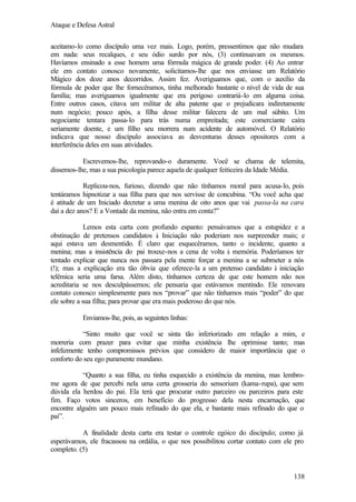 Ataque e Defesa Astral
aceitamo-lo como discípulo uma vez mais. Logo, porém, pressentimos que não mudara
em nada: seus recalques, e seu ódio surdo por nós, (3) continuavam os mesmos.
Havíamos ensinado a esse homem uma fórmula mágica de grande poder. (4) Ao entrar
ele em contato conosco novamente, solicitamos-lhe que nos enviasse um Relatório
Mágico dos doze anos decorridos. Assim fez. Averiguamos que, com o auxílio da
fórmula de poder que lhe fornecêramos, tinha melhorado bastante o nível de vida de sua
família; mas averiguamos igualmente que era perigoso contrariá-lo em alguma coisa.
Entre outros casos, citava um militar de alta patente que o prejudicara indiretamente
num negócio; pouco após, a filha desse militar falecera de um mal súbito. Um
negociante tentara passa-lo para trás numa empreitada; este comerciante caíra
seriamente doente, e um filho seu morrera num acidente de automóvel. O Relatório
indicava que nosso discípulo associava as desventuras desses opositores com a
interferência deles em suas atividades.
Escrevemos-lhe, reprovando-o duramente. Você se chama de telemita,
dissemos-lhe, mas a sua psicologia parece aquela de qualquer feiticeira da Idade Média.
Replicou-nos, furioso, dizendo que não tínhamos moral para acusa-lo, pois
tentáramos hipnotizar a sua filha para que nos servisse de concubina. “Ou você acha que
é atitude de um Iniciado decretar a uma menina de oito anos que vai passa-la na cara
daí a dez anos? E a Vontade da menina, não entra em conta?”
Lemos esta carta com profundo espanto: pensávamos que a estupidez e a
obstinação de pretensos candidatos à Iniciação não poderiam nos surpreender mais; e
aqui estava um desmentido. É claro que esquecêramos, tanto o incidente, quanto a
menina; mas a insistência do pai trouxe-nos a cena de volta à memória. Poderíamos ter
tentado explicar que nunca nos passara pela mente forçar a menina a se submeter a nós
(!); mas a explicação era tão óbvia que oferece-la a um pretenso candidato à iniciação
telêmica seria uma farsa. Além disto, tínhamos certeza de que este homem não nos
acreditaria se nos desculpássemos; ele pensaria que estávamos mentindo. Ele renovara
contato conosco simplesmente para nos “provar” que não tínhamos mais “poder” do que
ele sobre a sua filha; para provar que era mais poderoso do que nós.
Enviamos-lhe, pois, as seguintes linhas:
“Sinto muito que você se sinta tão inferiorizado em relação a mim, e
morreria com prazer para evitar que minha existência lhe oprimisse tanto; mas
infelizmente tenho compromissos prévios que considero de maior importância que o
conforto do seu ego puramente mundano.
“Quanto a sua filha, eu tinha esquecido a existência da menina, mas lembrome agora de que percebi nela uma certa grosseria do sensorium (kama-rupa), que sem
dúvida ela herdou do pai. Ela terá que procurar outro parceiro ou parceiros para este
fim. Faço votos sinceros, em benefício do progresso dela nesta encarnação, que
encontre alguém um pouco mais refinado do que ela, e bastante mais refinado do que o
pai”.
A finalidade desta carta era testar o controle egóico do discípulo; como já
esperávamos, ele fracassou na ordália, o que nos possibilitou cortar contato com ele pro
completo. (5)

138

 