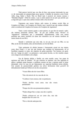 Ataque e Defesa Astral

Pode parecer incrível que, nos dias de hoje, uma pessoa interessada (ou que
se diz interessada) em parapsicologia possa ignorar o trabalho de pioneiros como Freud,
Adler, Jung, Stekel e Reich. Mas no Brasil tudo é possível, até mesmo censura e
“liberdade dirigida”. Afinal de contas, o que se pode esperar de um país que permite que
se diga dele que é o país mais católico romano sobre a face da terra?
Esperamos que nossos leitores, pelo menos, já tenham ouvido falar no
Complexo de Édipo e no Complexo de Electra; mas é possível que não tenham refletido
sobre a existência do Complexo de Jocasta e do Complexo de Agamenon!
Tanto o amor materno quanto o amor paterno, no que têm de normal e sadio,
são instintos puramente animais. Não
há por que celebrar como “divinos” ou
“inigualáveis” sentimentos que a humanidade, frequentemente, exibe com menos
perfeição que outros membros da classe dos mamíferos (ou até mesmo membros de
outras classes do seu filo!).
Quando o sentimento que uma mãe, ou um pai, tem por seu filho, ou sua
filha, sai do nível do instinto, entra, inevitavelmente, no nível da libido.
Todo sentimento de afeição humano é basicamente sexual em sua origem,
como disse Freud; e é por isto que homens que zombam de homossexuais, ou os
humilham enquanto os usam, são suspeitos de gostos parecidos. Tais homens, em geral,
têm um “amigo do peito”, ou pertencem a uma patota favorita, ou têm reuniões anuais
com colegas de universidade ou de colégio.
Eça de Queiroz definiu a família, em certa ocasião, como “um grupo de
egoísmos que janta de chinelas”. No que concerne ao egoísmo, este fino epigrama se
aplica a qualquer grupo humano; o problema consiste em que o egoísmo pode se tornar
demasiado, como no caso do pai (tipicamente um super-pai brasileiro) acima referido.
Este assunto da possessividade genitora (ou talvez devêssemos dizer genital!) foi
delicadamente tratado por Gibran em um dos seus poemas:
“Vossos filhos não são vossos filhos.
“Eles vêm através de vós, mas não de vós.
“E embora vivam conosco, não vos pertencem.
“Podeis dar-lhes vosso amor, mas não vossos
pensamentos.
“Porque eles têm seus pensamentos próprios.
“Podeis abrigar-lhes o corpo, mas não o espírito.
“Podeis esforçar-vos em ser como eles, mas não
busqueis faze-los como vós.
“Pois a vida não anda para trás.

139

 