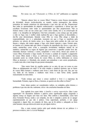 Ataque e Defesa Astral

Por nossa vez, em “Chamando os Filhos do Sol” publicamos as seguintes
linhas:
“Quereis educar bem os vossos filhos? Tratai-os como frescas encarnações
da divindade, deuses recém-descidos ao mundo, verdes mensageiros das alturas,
emissários do mundo misterioso do além-túmulo a que ireis dar um dia. Proporcionailhes todas as oportunidades de adquirir conhecimento e experiência, e deixar que eles
escolham livremente entre todas as oportunidades que lhes proporcionais. Não os
limiteis nunca a não ser nas coisas que o bom senso manda, isto é, na conservação da
saúde e na disciplina da inteligência. Está bem comandar a uma criança que não ponha
a mão no fogo; mas é melhor ainda explicar-lhe que o fogo queima os descuidados, e
dar-lhe uma demonstração. Quando vosso filho ou vossa filha atinge a idade da
responsabilidade, isto é, a puberdade, momento em que o Fogo se manifesta pela
primeira vez através da inteira carne, ou a Água jorra pelos portais da vida com sua
doçura e alegria, não tenteis apagar o fogo, nem tenteis represar a água. Ensinai antes
ao menino ou à menina tudo que sabeis a respeito da reprodução dos sexos, o que não é
muito; ensinai-lhes como evitar a concepção involuntária, tendência natural do ser
instintivo; ensinai-lhes as regras de higiene que conservam o aparelho criador livre das
chamadas doenças venéreas; e assim, cumprindo o vosso dever, deixai que corram os
vossos filhos livremente o largo mundo. Se tivestes o cuidado de respeitar o julgamento
de vossos filhos desde o berço, se cultivastes com desvelo a vossa essência interna,
ressoando assim na virtude interna de vossos filhos, se, enfim, habituastes os vossos
filhos as destemor e à liberdade, eles amarão sem prejudicar e sem serem prejudicados,
e voarão mais alto e mais longe do que jamais alcançastes.
“Que maior fonte de orgulho podem ter os pais, do que ver como os seus
filhos os ultrapassaram em tudo? E há nisto simples e saudável egoísmo, que se fazeis
de vossos filhos homens e mulheres mais livres e mais fortes do que sois, eles, por sua
vez, farão de vós homens e mulheres mais livres e mais fortes ainda, quando
reencarnardes no meio deles.
“Cada criança que nasce e cresce saudável e livre é a esperança da
humanidade. Portanto, regai as flores, ó homens, se quereis um dia colher os frutos!”
Estes ideais podem ser considerados nobres, ou estúpidos, pelos leitores; o
problema é que eles não são, realmente, idéias: são conclusões baseadas em fatos.
Este capítulo leva como título A família e outras superstições. Que é uma
superstição? Os dicionários definem a palavra como significando apego exagerado a
alguma crença ou dogma sem base nos fatos. Mas embora a humanidade, como bem
disse Fernando Pessoa, tenda a ser estúpida, ela não é estúpida a ponto de se apegar
espontaneamente ao que não é prático. Uma superstição, portanto, é um apego
exagerado a algum fato, ou conjunto de fatos, que já foi prático e adequado ao bemestar humano; mas que deixou de assim ser, por algum motivo.
Ora, o mais comum motivo pelo qual atitudes deixam de ser práticas é o
processo evolutivo, isto é: a Lei de Mudança.

140

 