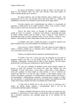 Ataque e Defesa Astral
Em épocas pré-históricas a família era fonte de união e de força para um
grupo de seres humanos; juntos eles eram mais eficientes contra outros grupos, ou
contra os grandes perigos que os cercavam.
Em épocas históricas, antes da idade industrial, ainda a família era útil – mas
principalmente útil aos pais, cujo principal motivo para terem filhos era a obtenção de
trabalhadores na lavoura ou no artesanato a quem não precisavam pagar salários.
Na época moderna, com a industrialização das cidades e a mecanização da
agricultura, a família deixou de ter sentido econômico. Filhos, a não ser para os muitos
pobres ou para os muito ricos, são um peso e uma desvantagem.
Note-se que nunca houve, na formação da família, qualquer verdadeiro
sentido de “amor” ou “amizade”. A lenda do “amor fraterno” é desmentida pela lenda
de Júpiter matando Saturno para lhe herdar o trono; a lenda do “amor paterno” é
desmentida pela lenda de Jeová expulsando Adão e Eva do Paraíso; a lenda do “amor
materno” é desmentida por Cibele, emasculando seu filho Átis para conserva-lo preso.
A realidade é bem outra: a família não apenas é um grupo de egoísmos que
janta de chinelas, como é um círculo telepático de conformismo e inércia.
Como escreveu o Mestre THERION: “Em todo sistema de treino mágico ou
místico, a primeira condição que os Aspirantes devem cumprir é colocar a família de
uma vez por todas, fora do seu círculo.
“Mesmo os Evangelhos insistem claramente e persistentemente nisto.
“O próprio Cristo (isto é, quem quer que seja designado por este título na
passagem) renega a sua mãe e os seus irmãos (Lucas, viii, 19). E repetidamente ele
condiciona o discipulado à renúncia total de todos os laços familiares. Ele nem sequer
queria permitir a um homem que comparecesse ao enterro do pai! (6)
“Eu creio que a definição do problema deveria incluir qualquer conjunto de
pessoas as quais têm interesses em comum dos quais elas esperam que você
compartilhe. A nossa velha turma, o nosso clube, a nossa firma, o nosso partido, o
nosso país: qualquer um desses poderá se irritar bastante se você se interessar por
assuntos que nada têm a ver com eles. Mas a família é o tipo clássico, porque a sua
atração é tão potente e persistente. O condicionamento começou quando você nasceu; a
sua personalidade é deliberadamente repuxada e contorcida para se adaptar ao código
dos seus parentes; e o conhecimento que eles têm da zoologia é tão imperfeito que estão
sempre certos de que o Patinho Feio deles é na realidade uma Ovelha Negra.
“A força toda da família está no fato de que ela só se preocupa com a
família; sua fórmula mágica, portanto, é necessariamente hostil a um fito tão
exclusivamente individual quanto é a Iniciação.
A renúncia à liberdade individual em prol de um grupo, por penosa que seja,
possibilitou a sobrevivência de nossa espécie na pré-história; mas nos tempos modernos
não é necessário mantermos uma concepção grupal que só foi realmente útil aos
trogloditas.

141

 