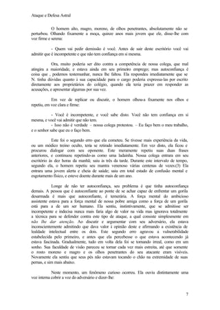 Ataque e Defesa Astral
O homem alto, magro, moreno, de olhos penetrantes, absolutamente não se
perturbou. Olhando fixamente a moça, quinze anos mais jovem que ele, disse-lhe com
voz firme e serena:
- Quem vai pedir demissão é você. Antes de sair deste escritório você vai
admitir que é incompetente e que não tem confiança em si mesma.
Ora, muito poderia ser dito contra a competência de nossa colega, que mal
atingira a maioridade, e estava ainda em seu primeiro emprego; mas autoconfiança é
coisa que , podemos testemunhar, nunca lhe faltou. Ela respondeu imediatamente que se
N. tinha dúvidas quanto à sua capacidade para o cargo poderia expressa-las por escrito
diretamente aos proprietários do colégio, quando ela teria prazer em responder as
acusações, e apresentar algumas por sua vez.
Em vez de replicar ou discutir, o homem olhou-a fixamente nos olhos e
repetiu, em voz clara e firme:
- Você é incompetente, e você sabe disto. Você não tem confiança em si
mesma, e você vai admitir que não tem.
- Isso não é verdade – nossa colega protestou. – Eu faço bem o meu trabalho,
e o senhor sabe que eu o faço bem.
Este foi o segundo erro que ela cometeu. Se tivesse mais experiência da vida,
ou um módico treino oculto, teria se retirado imediatamente. Em vez disto, ela ficou e
procurou dialogar com seu oponente. Este meramente repetiu suas duas frases
anteriores, e continuou repetindo-as como uma ladainha. Nossa colega entrara em seu
escritório ás dez horas da manhã; saiu às três da tarde. Durante este intervalo de tempo,
segundo ela, o homem repetiu seu mantra venenoso várias centenas de vezes.(3) Ela
entrara uma jovem alerta e cheia de saúde; saiu em total estado de confusão mental e
esgotamento físico, e esteve doente durante mais de um ano.
Longe de não ter autoconfiança, seu problema é que tinha autoconfiança
demais. A pessoa que é autoconfiante ao ponte de se achar capaz de enfrentar um gorila
desarmada é mais que autoconfiante, é temerária. A força mental do ambicioso
assistente estava para a força mental de nossa pobre amiga como a força de um gorila
está para a de um ser humano. Ela sentiu, instintivamente, que se admitisse ser
incompetente e indecisa nunca mais faria algo de valor na vida mas ignorava totalmente
a técnica para se defender contra este tipo de ataque, a qual consiste simplesmente em
não lhe dar atenção. Ao discutir e argumentar com seu adversário, ela estava
inconscientemente admitindo que dava valor à opinião deste e afirmando a existência de
lealdade intelectual entre os dois. Este segundo erro agravou a vulnerabilidade
estabelecida pelo primeiro, e antes que ela percebesse o que estava acontecendo já
estava fascinada. Gradualmente, tudo em volta dela foi se tornando irreal, como em um
sonho. Sua faculdade de visão pareceu se tornar cada vez mais estreita, até que somente
o rosto moreno e magro e os olhos penetrantes do seu atacante eram visíveis.
Novamente ela sentiu que seus pés não estavam tocando o chão na extremidade de suas
pernas, e sim mais abaixo.
Neste momento, um fenômeno curioso ocorreu. Ela ouviu distintamente uma
voz interna cobrir a voz do adversário e dizer-lhe:

7

 