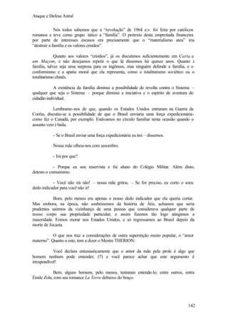 Ataque e Defesa Astral
Nós todos sabemos que a “revolução” de 1964 e.v. foi feita por católicos
romanos e teve como grupo tático a “família”. O pretexto desta empreitada financeira
por parte de interesses escusos era precisamente que o “materialismo ateu” iria
“destruir a família e os valores cristãos”.
Quanto aos valores “cristãos”, já os discutimos suficientemente em Carta a
um Maçom, e não desejamos repetir o que lá dissemos há quinze anos. Quanto à
família, talvez seja uma surpresa para os ingênuos, mas ninguém defende a família, e o
conformismo e a apatia moral que ela representa, como o totalitarismo soviético ou o
totalitarismo chinês.
A existência da família diminui a possibilidade de revolta contra o Sistema –
qualquer que seja o Sistema – porque diminui a iniciativa e o espírito de aventura do
cidadão individual.
Lembramo-nos de que, quando os Estados Unidos entraram na Guerra da
Coréia, discutiu-se a possibilidade de que o Brasil enviaria uma força expedicionáriacomo fez o Canadá, por exemplo. Estávamos no círculo familiar nesta ocasião quando o
assunto veio à baila.
- Se o Brasil enviar uma força expedicionária eu irei – dissemos.
Nossa mãe olhou-nos com assombro.
- Irá por que?
- Porque eu sou reservista e fui aluno do Colégio Militar. Além disto,
detesto o comunismo.
- Você não irá não! – nossa mãe gritou. – Se for preciso, eu corto o soeu
dedo indicador para você não ir!
Bom, pelo menos era apenas o nosso dedo indicador que ela queria cortar.
Mas embora, na época, não soubéssemos da história de Átis, achamos que seria
prudentes sairmos da vizinhança de uma pessoa que considerava qualquer parte de
nosso corpo sua propriedade particular; e assim fizemos tão logo atingimos a
maioridade. Fomos morar nos Estados Unidos, e só regressamos ao Brasil depois da
morte de Jocasta.
O que nos traz a considerações de outra superstição muito popular, o “amor
materno”. Quanto a este, tem a dizer o Mestre THERION:
Você declara entusiasticamente que o amor da mãe pela prole é algo que
homem nenhum pode entender; (7) e você parece achar que este argumento é
irrespondível!
Bem, alguns homens, pelo menos, tentaram entende-lo; entre outros, entra
Émile Zola, com seu romance La Terre debaixo do braço.

142

 