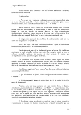 Ataque e Defesa Astral
Irá ele bancar o poeta romântico e nos falar de rosas perfumosas e do brilho
do orvalho na noite enluarada?
De jeito nenhum.
A Terra, para ele, é realmente a mãe de todos os seres humanos: fonte única
do nosso alimento essencial; à terra estamos todos acorrentados pelos nossos
inexoráveis corpos, nossa necessidade irresistível de viver – e de morrer.
Não é sublime a tese? E como Zola a demonstra? Simples: uma vaca está
parindo uma cria num estábulo; ao mesmo tempo, a dona da vaca está parindo uma
criança na casa da fazenda. O escritor descreve os dois acontecimentos
simultaneamente; pula de um para o outro de tal forma que breve o leitor perde o fio e
não sabe se é a vaca que está “dando à luz” ou se é a mulher quem está tendo cria.
O mingau ralo acumulado de um bilhão de sentimentalistas estala em vão
contra este feio penhasco de verdade nua.
Mas – dirá você – está bem, Zola está descrevendo o parto de uma mulher
do campo, uma pessoa rústica e de sentimentos grosseiros.
Esta desculpa não serve, Ó tu Aspirante à Sabedoria Secreta! Sob o efeito de
anestésicos, as mais refinadas senhoras das mais altas posições sociais e com as
melhores reputações religiosas são capazes de dizer torrentes de sujeiras que
envergonhariam as mais grosseiras megeras das favelas.
Daí concluímos que enquanto nossa existência estiver ligada aos reinos
animal e vegetal, de maneira a permanecermos escravos natos dos hábitos totalmente
inevitáveis da matéria, continuaremos sendo arrastados de volta de qualquer vôo do
ideal ou da imaginação que tente quebrar as cadeias que nos ancoram à lama.
Mas há outro aspecto do “amor materno” que é urgente, prático, e independe
de considerações filosóficas.
O que encontramos, na prática, como conseqüência deste instinto “sublime”
e “sagrado” ?
A fórmula mágica do homem é atirar-se para fora; a da mulher é encerrar
dentro de si mesma. (8)
Portanto, como até Jung percebeu em seu primeiro livro, e declarou
explicitamente, a primeira tarefa da hombridade – do “herói” – é escapar da mãe. Ora,
no caso do filho, com sua fórmula masculina, é fácil “cuspir no prato que comeu”; mas
a filha não tem porrete (9) nem espada (10); sua única esperança é arranjar um homem
como fez a m a ameba, que nasce por fissão, nutre-se estendendo seus pseudópodes
ãe:
para desenvolver quaisquer partículas que cheguem ao seu alcance; ela é um parasita de
sua própria genitora até que a fissão se complete.
A fórmula da mulher normalmente se manifesta como o instinto possessivo;
frequentemente se mascara em “instinto protetor”, mas a verdade essencial é que seu

143

 