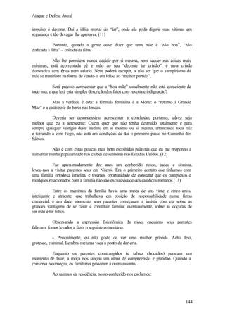 Ataque e Defesa Astral
impulso é devorar. Daí a idéia mortal do “lar”, onde ela pode digerir suas vítimas em
segurança e tão devagar lhe aprouver. (11)
Portanto, quando a gente ouve dizer que uma mãe é “tão boa”, “tão
dedicada à filha” – coitada da filha!
Não lhe permitem nunca decidir por si mesma, nem sequer nas coisas mais
mínimas; está acorrentada pé e mão ao seu “decente lar cristão”; é uma criada
doméstica sem f rias nem salário. Nem poderá escapar, a não ser que o vampirismo da
é
mãe se manifeste na forma de vende-la em leilão ao “melhor partido”.
Será preciso acrescentar que a “boa mãe” usualmente não está consciente de
tudo isto, e que lerá esta simples descrição dos fatos com revolta e indignação?
Mas a verdade é esta: a fórmula feminina é a Morte: o “retorno à Grande
Mãe” é a catástrofe do herói nas lendas.
Deveria ser desnecessário acrescentar a conclusão; portanto, talvez seja
melhor que eu a acrescente: Quem quer que não tenha destruído totalmente e para
sempre qualquer vestígio deste instinto em si mesmo ou si mesma, arrancando toda raiz
e torrando-a com Fogo, não está em condições de dar o primeiro passo no Caminho dos
Sábios.
Não é com estas poucas mas bem escolhidas palavras que eu me proponho a
aumentar minha popularidade nos clubes de senhoras nos Estados Unidos. (12)
Faz aproximadamente dez anos um conhecido nosso, judeu e sionista,
levou-nos a visitar parentes seus em Niterói. Era o primeiro contato que tínhamos com
uma família ortodoxa israelita, e tivemos oportunidade de constatar que os complexos e
recalques relacionados com a família não são exclusividade dos católicos romanos (13)
Entre os membros da família havia uma moça de uns vinte e cinco anos,
inteligente e atraente, que trabalhava em posição de responsabilidade numa firma
comercial; e em dado momento seus parentes começaram a insistir com ela sobre as
grandes vantagens de se casar e constituir família; eventualmente, sobre as doçuras de
ser mãe e ter filhos.
Observando a expressão fisionômica da moça enquanto seus parentes
falavam, fomos levados a fazer o seguinte comentário:
- Pessoalmente, eu não gosto de ver uma mulher grávida. Acho feio,
grotesco, e animal. Lembra-me uma vaca a ponto de dar cria.
Enquanto os parentes constrangidos (e talvez chocados) pararam um
momento de falar, a moça nos lançou um olhar de compreensão e gratidão. Quando a
conversa recomeçou, os familiares passaram a outro assunto.
Ao sairmos da residência, nosso conhecido nos exclamou:

144

 