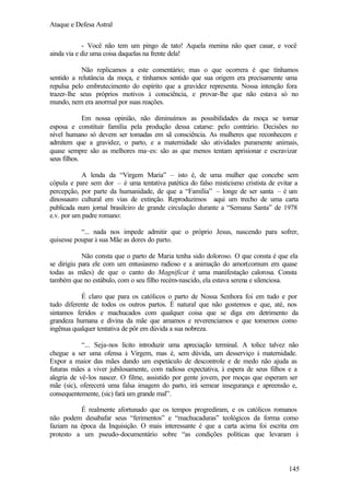 Ataque e Defesa Astral
- Você não tem um pingo de tato! Aquela menina não quer casar, e você
ainda via e diz uma coisa daquelas na frente dela!
Não replicamos a este comentário; mas o que ocorrera é que tínhamos
sentido a relutância da moça, e tínhamos sentido que sua origem era precisamente uma
repulsa pelo embrutecimento do espírito que a gravidez representa. Nossa intenção fora
trazer-lhe seus próprios motivos à consciência, e provar-lhe que não estava só no
mundo, nem era anormal por suas reações.
Em nossa opinião, não diminuímos as possibilidades da moça se tornar
esposa e constituir família pela produção dessa catarse: pelo contrário. Decisões no
nível humano só devem ser tomadas em sã consciência. As mulheres que reconhecem e
admitem que a gravidez, o parto, e a maternidade são atividades puramente animais,
quase sempre são as melhores ma~es: são as que menos tentam aprisionar e escravizar
seus filhos.
A lenda da “Virgem Maria” – isto é, de uma mulher que concebe sem
cópula e pare sem dor – é uma tentativa patética do falso misticismo cristista de evitar a
percepção, por parte da humanidade, de que a “Família” – longe de ser santa – é um
dinossauro cultural em vias de extinção. Reproduzimos aqui um trecho de uma carta
publicada num jornal brasileiro de grande circulação durante a “Semana Santa” de 1978
e.v. por um padre romano:
“... nada nos impede admitir que o próprio Jesus, nascendo para sofrer,
quisesse poupar à sua Mãe as dores do parto.
Não consta que o parto de Maria tenha sido doloroso. O que consta é que ela
se dirigiu para ele com um entusiasmo radioso e a animação do amor(comum em quase
todas as mães) de que o canto do Magnificat é uma manifestação calorosa. Consta
também que no estábulo, com o seu filho recém-nascido, ela estava serena e silenciosa.
É claro que para os católicos o parto de Nossa Senhora foi em tudo e por
tudo diferente de todos os outros partos. É natural que não gostemos e que, até, nos
sintamos feridos e machucados com qualquer coisa que se diga em detrimento da
grandeza humana e divina da mãe que amamos e reverenciamos e que tomemos como
ingênua qualquer tentativa de pôr em dúvida a sua nobreza.
“... Seja-nos lícito introduzir uma apreciação terminal. A tolice talvez não
chegue a ser uma ofensa à Virgem, mas é, sem dúvida, um desserviço à maternidade.
Expor a maior das mães dando um espetáculo de descontrole e de medo não ajuda as
futuras mães a viver jubilosamente, com radiosa expectativa, à espera de seus filhos e a
alegria de vê-los nascer. O filme, assistido por gente jovem, por moças que esperam ser
mãe (sic), oferecerá uma falsa imagem do parto, irá semear insegurança e apreensão e,
consequentemente, (sic) fará um grande mal”.
É realmente afortunado que os tempos progrediram, e os católicos romanos
não podem desabafar seus “ferimentos” e “machucaduras” teológicos da forma como
faziam na época da Inquisição. O mais interessante é que a carta acima foi escrita em
protesto a um pseudo-documentário sobre “as condições políticas que levaram à

145

 