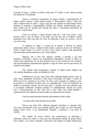 Ataque e Defesa Astral
execução de Jesus”, exibido em horário nobre pela TV Globo, a mais católico-romana
das cadeias de TV brasileiras!
Note-se a dicotomia característica do dogma cristista, e particularmente do
dogma católico romano: o padre protesta porque o “documentário” exibe a “maior das
mães” sentindo dores do parto; a seguir, alega que esta exibição irá desencorajar futuras
genitoras de aumentar a superpopulação mundial; mas enfatiza, simultaneamente, que a
única mulher que foi isentada pelo Sistema das dores, e desconfortos decorrentes do
parto foi a “mãe de Deus”.
Como de costume, a Igreja Romana nada dá, e tudo quer tomar, à raça
humana. Seria o caso de sugerir a esse padre, que não quer que as mulheres exibam
descontrole nem medo, que ache um meio de engravidar e parir, ele mesmo, a fim d
e
ver como é bom.
O complexo de culpa e o desejo de ser punido é incutido no cristista
praticamente desde o berço: a religião inteira celebra a apoteose da dor e do sofrimento.
Sofrer é expiar; expiar é ser salvo; ser salvo é não ir para o inferno, onde seguramente
irão parar todos que não pertençam a essa “santa religião”.
Digamos, alto e bom tom, algumas verdades: a gravidez é um peso
inestético e incômodo; o parto é um acontecimento desagradável e bestial; os filhos, no
mundo atual, representam um tal peso financeiro que só uma minoria de seres humanos
está emocionalmente capacitada para agüentar a carga de tensão nervosa que decorre da
criação de uma família.
Essa minoria inclui pouquíssimos crististas. O próprio treino religioso que
eles recebem desprepara-os para as realidades da vida.
Lembramo-nos de que, numa classe mais adiantada daquele mesmo curso de
onde fomos despedidos, trouxemos à baila numa conversação em inglês o assunto de
bebês de proveta. Sugerimos que dentro em breve serão poupados às mulheres o peso
da gravidez e o sofrimento do parto: uma vez constatado que o óvulo foi fertilizado, ele
poderá ser facilmente extraído, sem dor nem dano, e colocado num útero artificial onde
as necessárias substâncias nutrientes poderão ser cuidadosamente dosadas de acordo
com o desenvolvimento do feto. (Isto não é nem sonho nem ficção-científica: a
experiência já foi feita, debaixo de enorme sigilo, em muitas partes do mundo).
Uma das moças presentes protestou calorosamente contra a idéia.
- Eu quero sofrer a dor do parto do meu filho!
Note-se que disse filho. Algumas perguntas elucidaram os seguintes fatos:
essa moça recentemente fizera uma operação plástica para corrigir um nariz demasiado
grande; estava noiva, e era extremamente ciumenta e possessiva; e era aluna de
cursilho...
Para aqueles de nossos leitores cujo conhecimento de psicologia é
rudimentar: pessoas de ambos os sexos que são naturalmente dotadas de grande beleza
física tendem a ser menos ciumentas e possessivas que aquelas (a grande maioria) que,

146

 