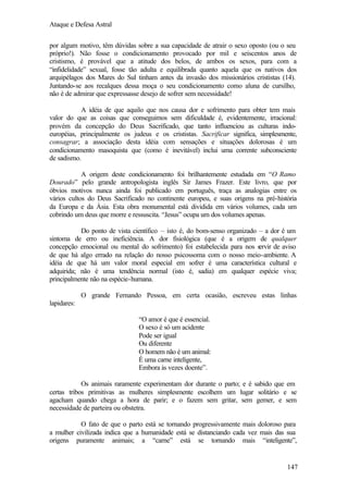 Ataque e Defesa Astral
por algum motivo, têm dúvidas sobre a sua capacidade de atrair o sexo oposto (ou o seu
próprio!). Não fosse o condicionamento provocado por mil e seiscentos anos de
cristismo, é provável que a atitude dos belos, de ambos os sexos, para com a
“infidelidade” sexual, fosse tão adulta e equilibrada quanto aquela que os nativos dos
arquipélagos dos Mares do Sul tinham antes da invasão dos missionários crististas (14).
Juntando-se aos recalques dessa moça o seu condicionamento como aluna de cursilho,
não é de admirar que expressasse desejo de sofrer sem necessidade!
A idéia de que aquilo que nos causa dor e sofrimento para obter tem mais
valor do que as coisas que conseguimos sem dificuldade é, evidentemente, irracional:
provém da concepção do Deus Sacrificado, que tanto influenciou as culturas indoeuropéias, principalmente os judeus e os crististas. Sacrificar significa, simplesmente,
consagrar; a associação desta idéia com sensações e situações dolorosas é um
condicionamento masoquista que (como é inevitável) inclui uma corrente subconsciente
de sadismo.
A origem deste condicionamento foi brilhantemente estudada em “O Ramo
Dourado” pelo grande antropologista inglês Sir James Frazer. Este livro, que por
óbvios motivos nunca ainda foi publicado em português, traça as analogias entre os
vários cultos do Deus Sacrificado no continente europeu, e suas origens na pré-história
da Europa e da Ásia. Esta obra monumental está dividida em vários volumes, cada um
cobrindo um deus que morre e ressuscita. “Jesus” ocupa um dos volumes apenas.
Do ponto de vista científico – isto é, do bom-senso organizado – a dor é um
sintoma de erro ou ineficiência. A dor fisiológica (que é a origem de qualquer
concepção emocional ou mental do sofrimento) foi estabelecida para nos s
ervir de aviso
de que há algo errado na relação do nosso psicossoma com o nosso meio-ambiente. A
idéia de que há um valor moral especial em sofrer é uma característica cultural e
adquirida; não é uma tendência normal (isto é, sadia) em qualquer espécie viva;
principalmente não na espécie-humana.
O grande Fernando Pessoa, em certa ocasião, escreveu estas linhas
lapidares:
“O amor é que é essencial.
O sexo é só um acidente
Pode ser igual
Ou diferente
O homem não é um animal:
É uma carne inteligente,
Embora às vezes doente”.
Os animais raramente experimentam dor durante o parto; e é sabido que em
certas tribos primitivas as mulheres simplesmente escolhem um lugar solitário e se
agacham quando chega a hora de parir; e o fazem sem gritar, sem gemer, e sem
necessidade de parteira ou obstetra.
O fato de que o parto está se tornando progressivamente mais doloroso para
a mulher civilizada indica que a humanidade está se distanciando cada vez mais das sua
origens puramente animais; a “carne” está se tornando mais “inteligente”,

147

 