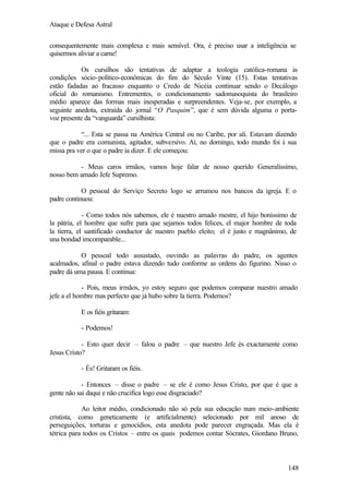 Ataque e Defesa Astral
consequentemente mais complexa e mais sensível. Ora, é preciso usar a inteligência se
quisermos aliviar a carne!
Os cursilhos são tentativas de adaptar a teologia católica-romana às
condições sócio-político-econômicas do fim do Século Vinte (15). Estas tentativas
estão fadadas ao fracasso enquanto o Credo de Nicéia continuar sendo o Decálogo
oficial do romanismo. Entrementes, o condicionamento sadomasoquista do brasileiro
médio aparece das formas mais inesperadas e surpreendentes. Veja-se, por exemplo, a
seguinte anedota, extraída do jornal “O Pasquim”, que é sem dúvida alguma o portavoz presente da “vanguarda” cursilhista:
“... Esta se passa na América Central ou no Caribe, por ali. Estavam dizendo
que o padre era comunista, agitador, subversivo. Aí, no domingo, todo mundo foi à sua
missa pra ver o que o padre ia dizer. E ele começou:
- Meus caros irmãos, vamos hoje falar de nosso querido Generalíssimo,
nosso bem amado Jefe Supremo.
O pessoal do Serviço Secreto logo se arrumou nos bancos da igreja. E o
padre continuou:
- Como todos nós sabemos, ele é nuestro amado mestre, el hijo boníssimo de
la pátria, el hombre que sufre para que sejamos todos felices, el major hombre de toda
la tierra, el santificado conductor de nuestro pueblo eleito; el é justo e magnânimo, de
una bondad imcomparable...
O pessoal todo assustado, ouvindo as palavras do padre, os agentes
acalmados, afinal o padre estava dizendo tudo conforme as ordens do figurino. Nisso o
padre dá uma pausa. E continua:
- Pois, meus irmãos, yo estoy seguro que podemos comparar nuestro amado
jefe a el hombre mas perfecto que já hubo sobre la tierra. Podemos?
E os fiéis gritaram:
- Podemos!
- Esto quer decir – falou o padre – que nuestro Jefe és exactamente como
Jesus Cristo?
- És! Gritaram os fiéis.
- Entonces – disse o padre – se ele é como Jesus Cristo, por que é que a
gente não sai daqui e não crucifica logo esse disgraciado?
Ao leitor médio, condicionado não só pela sua educação num meio-ambiente
cristista, como geneticamente (e artificialmente) selecionado por mil anoso de
perseguições, torturas e genocídios, esta anedota pode parecer engraçada. Mas ela é
tétrica para todos os Cristos – entre os quais podemos contar Sócrates, Giordano Bruno,

148

 