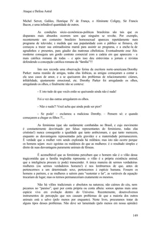Ataque e Defesa Astral
Michel Servet, Galileo, Henrique IV de França, o Almirante Coligny, Sir Francis
Bacon, e uma infindável quantidade de outros.
As condições sócio-econômicas-políticas brasileiras são tais que os
disparates mais absurdos ocorrem sem que ninguém se revolte. Por exemplo,
recentemente um costureiro brasileiro homossexual apareceu repetidamente num
programa de televisão; à medida que sua popularidade com o público se firmava, ele
começou a trazer sua estimadíssima mamã para assistir ao programa, e a enche-la de
agradinhos e presentes, para gáudio das matronas cibelísticas. Eventualmente esse Átis
moderno conseguiu um gordo contrato comercial com a cadeia em que aparecera – a
mais católica romana de todas – e após isso deu entrevistas a jornais e revistas
defendendo a concepção católica-romana da “família”!!!
Isto nos recorda uma observação ferina da escritora norte-americana Dorothy
Parker: numa reunião de amigas, todas elas lésbicas, as amigas começaram a contar a
ela seus casos de amor, e a se queixarem dos problemas de relacionamento: ciúmes,
infidelidade, ajustamento emocional, etc. Dorothy Parker foi arregalando os olhos,
arregalando os olhos, e finalmente não se conteve:
- E isto tudo de que vocês estão se queixando ainda não é nada!
Foi a vez das outras arregalarem os olhos.
- Não e nada?! Você acha que ainda pode ser pior?
- Se pode! – exclamou a maliciosa Dorothy. – Pensem só: e quando
começarem a chegar os filhos ?!...
As feministas (que são surdamente combatidas no Brasil, e cujo movimento
é constantemente desvirtuado por falsas representantes do feminismo, todas elas
crististas!) nunca conseguirão a igualdade que tanto ambicionam, e que tanto merecem,
enquanto as desvantagens representadas pela gravidez e a maternidade permanecerem.
É verdade que a mulher vem sendo explorada há milênios; mas isto não ocorre porque
os homens sejam mais egoístas ou maldosos do que as mulheres: é o resultado simples e
direto de suas desvantagens puramente animais de fêmeas.
É aconselhável que as feministas percebam que o homem não é o vilão dessa
tragicomédia que a família troglodita representa: o vilão é a própria existência animal,
que a inteligência procura (e pode) transcender. A única maneira de sermos verdadeiras
mulheres (ou sermos verdadeiros homens!) é nos lembrarmos de que, antes de
pertencermos a um determinado sexo, pertencemos à espécie humana. Fossem os
homens a parirem, e as mulheres a saírem para “sustentar o lar”, as variáveis da equação
trocariam de lugar; mas os termos permaneceriam exatamente os mesmos.
Não há vilões tradicionais e absolutos na natureza; não caímos do céu, nem
pecamos no “paraíso”, quer por conta própria ou conta alheia: somos apenas mais uma
espécie viva em evolução dentro do Universo. Recentemente, desenvolvemos
instrumentos de percepção que nos causam problemas de que a maioria dos outros
animais está a salvo (pelo menos por enquanto). Neste livro, procuramos tratar de
alguns tipos desses problemas. Não deve ser lamentado (pelo menos em nossa opinião)

149

 