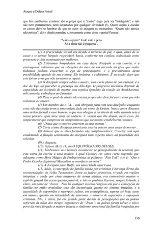 Ataque e Defesa Astral
que tais problemas existam: são o preço que a “carne” paga para ser “inteligente”; e não
são nem permanentes, nem decretados por qualquer divindade (!). Quem aspira a escalar
os cimos deve se lembrar de que os raios só atingem as montanhas. “Quem não arrisca
não petisca”, diz o ditado popular; e, novamente como disse o genial Pessoa:
“Valeu a pena? Tudo vale a pena
Se a alma não é pequena”.
(1) A precocidade sexual era devida à vivência do pai, o qual, antes de se
casar e se tornar burguês respeitável, havia, conforme nos confiou, trabalhado como
proxeneta e sido sustentado por mulheres.
(2) Estávamos hospedados em casa desse discípulo a seu convite, e a
contragosto: sabíamos que as vibrações da aura de um iniciado do grau que então
tínhamos podiam exacerbar o ego de principiantes, e o preveníramos desta
possibilidade quando de seu convite. Ele insistira, e cedêramos. É escusado dizer que
este foi um erro que não tornamos a repetir.
(3) O discípulo sempre odeia o mestre, num certo plano de consciência: é a
dor do Ego ao perceber a presença do Não-Ego. O progresso iniciático depende da
capacidade do discípulo de manter esta repulsa (produto da reação do Antakharana)
sob controle, e obedecer ao Instrutor.
(4) Para o qual ele ainda não estava preparado. Este foi outro erro que não
voltamos a cometer.
(5) Um membro da A.’.A.’. está obrigado para com seus discípulos enquanto
estes não desobedecerem a uma ordem dada em nome da Ordem. Nunca antes déramos
uma ordem formal a esse homem, o que nos obrigou a recebe-lo de volta quando veio à
nossa procura após doze anos de silêncio. A ordem que lhe demos, neste caso, foi
simplesmente que cumprisse os compromissos que ele mesmo estabelecera conosco.
(6) “Deixa que os mortos enterrem os seus mortos”.
(7) Carta a uma discípula americana, escrita poucos anos antes de morrer.
(8) Note-se que as duas fórmulas são complementares; Crowley está aqui
condenando a fixação sentimental da discípula num aspecto único da polaridade dos
veículos.
(9) A Baqueta.
(10) Veja-se AL iii 11, em O EQUINÓCIO DOS DEUSES.
(11) lembramos aos leitores novamente (e principalmente às leitoras) que
esta carta foi escrita a uma mulher, à qual Crowley em outra carta sugerida que
adotasse, como Moto Mágico de Probacionista, as palavras “Fiat Yod”, isto é: “Que o
Poder Criador Espiritual Masculino se manifeste em mim”.
(12) A discípula Jane Wolfe, era uma cidadã americana.
(13) Aliás, a concepção da família usada por crististas é herança direta das
recomendações do Velho Testamento. Entre os judeus primitivos, vivendo em regiões
inóspitas e ainda por cima invasores de terras alheias, era conveniente manter o
espírito grupal tão aceso quanto possível; e isto os profetas fizeram, sempre falando, é
claro, em nome de “Jeová”. Não há qualquer sistema religioso em que a concepção da
família no estilo troglodita seja tão incentivada quanto no sistema israelita; e a
quantidade de supermães e superpais judeus, em conseqüência, supera até hoje, tanto
em número quanto em intensidade de atavismo, o número de supermães e superpais
crististas. Isto, é claro, foi em grande parte devido às perseguições que os judeus
sofreram ás mãos dos meigos seguidores de “Jesus”: os judeus foram talvez o único
povo da terra forçado a manter intacta a síndrome emocional da família troglodita por

150

 