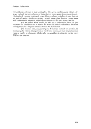 Ataque e Defesa Astral
circunstâncias externas às suas aspirações. Isto serviu, também, para refinar este
grupo cultural: durante mil anos os judeus burros ou incapazes foram sumariamente
eliminados da corrente genética do grupo. Como resultado, os judeus formam hoje um
dos mais eficientes e inteligentes grupos culturais sobre a face da terra, e as gerações
mais recentes estão sempre na vanguarda dos inovadores das artes ou das ciências.
(14) O grande Mark Twain fez uma vez a observação ferina de que
realmente era lamentável que os nativos dos mares do sul não tivessem tido a mínima
concepção do que é o inferno antes da invasão dos missionários.
(15) Sabemos aliás, que grande parte do material ensinado em cursilhos foi
inspirado pelas críticas feitas por nós ao catolicismo romano, em mais de quatrocentas
cartas a espiões e informantes (disfarçados em candidatos à Iniciação) escritas entre
1964 e.v. e o presente.

151

 