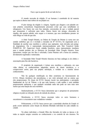 Ataque e Defesa Astral
Faze o que tu queres há de ser tudo da Lei.

O mundo necessita de religião. O ser humano é constituído de tal maneira
que aspira às alturas mais nobres de seu próprio ser.
O pior inimigo da religião é o dogma. Aqueles que chegam a um planalto em
suas próprias consciências frequentemente procuram evitar que seus semelhantes os
ultrapassem. Uns fazem isto com boa intenção, convencidos de que a verdade parcial
que alcançaram é suficiente para todos. Outros fazem isto porque, obcecados de
orgulho, não querem admitir, nem sequer a si mesmos, que seus semelhantes possam ter
mais fôlego ou visão do que eles.
A Ordo Templi Orientis, ou Ordem do Templo do Oriente (o nome tem um
sentido simbólico que só é revelado a iniciados do IIº O.T.O.), foi organizada com a
finalidade de auxiliar seus membros a cultivar suas aspirações mais elevadas sem perigo
de dogmatismo. Ela é representada internacionalmente pelo Mui Venerável Irmão
PARZIVAL XIº, Supervisor Geral, cidadão brasileiro, cujos representantes imediatos
para o mundo profano são os Diretores da Sociedade Ordo Templis Orientis. Estes
apresentam, sempre que isto lhes é solicitado, Cartas Patentes sob a forma de contratos,
devidamente registradas e notarizadas.
A Sociedade Ordo Templi Orientis funciona em base análogas às de clubes e
associações para fins não lucrativos.
O propósito da organização é treinar seus membros a aplicarem, em suas
vidas diárias, os conhecimentos adquiridos através de rituais iniciáticos, e a
comprovarem assim, para sua própria satisfação, a verdade ou a mentira desses
conhecimentos.
Não há qualquer mistificação ou falso esoterismo no funcionamento da
O.T.O.. Rituais iniciáticos são psicodramas, e seu valor principal está na catarse que
eles proporcionam. Os rituais da O.T.O. buscam incutir nos participantes a percepção
fundamental da Lei de Télema: a de que todo homem e toda mulher é uma entidade
psiquicamente autônoma, e que qualquer sociedade sadia não pode ser nem mais nem
menos que uma função dos seus membros.
Intelectualmente, a O.T.O. busca demonstrar que o progresso do pensamento
religioso só pode ser efetuado através do método da ciência.
Moralmente, a O.T.O. busca encorajar todos os seres humanos a
encontrarem e a executarem suas verdadeiras vontades.
Politicamente, a O.T.O. busca provar que a autoridade absoluta do Estado só
pode existir r
ealmente como função da absoluta liberdade individual de cada cidadão ou
cidadã.
No plano individual, a Grande Obra dos Iniciados de todas as épocas e de
todas as nações sempre consistiu no conhecimento e no controle de nós mesmos. No

153

 