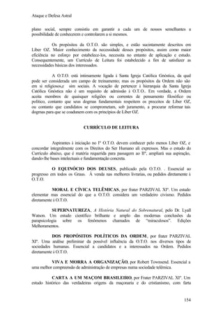 Ataque e Defesa Astral
plano social, sempre consistiu em garantir a cada um de nossos semelhantes a
possibilidade de conhecerem e controlarem a si mesmos.
Os propósitos da O.T.O. são simples, e estão sucintamente descritos em
Líber OZ. Maior conhecimento da necessidade desses propósitos, assim como maior
eficiência no esforço por estabelece-los, necessita no entanto de aplicação e estudo.
Consequentemente, um Currículo de Leitura foi estabelecido a fim de satisfazer as
necessidades básicas dos interessados.
A O.T.O. está intimamente ligada à Santa Igreja Católica Gnóstica, da qual
pode ser considerada um campo de treinamento; mas os propósitos da Ordem não são
em si religiosos,e sim sociais. A vocação de pertencer à hierarquia da Santa Igreja
Católica Gnóstica não é um requisito de admissão à O.T.O.. Em verdade, a Ordem
aceita membros de quaisquer religiões ou correntes de pensamento filosófico ou
político, contanto que seus dogmas fundamentais respeitem os preceitos de Líber OZ,
ou contanto que candidatos se comprometam, sob juramento, a procurar reformar tais
dogmas para que se coadunem com os princípios de Líber OZ.

CURRÍCULO DE LEITURA

Aspirantes à iniciação no Iº O.T.O. devem conhecer pelo menos Líber OZ, e
concordar integralmente com os Direitos do Ser Humano ali expressos. Mas o estudo do
Currículo abaixo, que é matéria requerida para passagem ao IIº, ampliará sua aspiração,
dando-lhe bases intelectuais e fundamentação concreta.
O EQUINÓCIO DOS DEUSES, publicado pela O.T.O. . Essencial ao
progresso em todos os Graus. À venda nas melhores livrarias, ou pedidos diretamente à
O.T.O.
MORAL E CÍVICA TELÊMICAS, por frater PARZIVAL XIº. Um estudo
elementar mas essencial do que a O.T.O. considera um verdadeiro civismo. Pedidos
diretamente à O.T.O.
SUPERNATUREZA, A História Natural do Sobrenatural, pelo Dr. Lyall
Watson. Um estudo científico brilhante e amplo das modernas conclusões da
parapsicologia sobre os fenômenos chamados de “miraculosos”. Edições
Melhoramentos.
DOS PROPÓSITOS POLÍTICOS DA ORDEM , por frater PARZIVAL
XIº. Uma análise preliminar da possível influência da O.T.O. nos diversos tipos de
sociedades humanas. Essencial a candidatos e a interessados na Ordem. Pedidos
diretamente à O.T.O.
VIVA E MORRA A ORGANIZAÇÃO, por Robert Townsend. Essencial a
uma melhor compreensão de administração de empresas numa sociedade telêmica.
CARTA A UM MAÇOM BRASILEIRO, por Frater PARZIVAL XIº. Um
estudo histórico das verdadeiras origens da maçonaria e do cristianismo, com farta

154

 