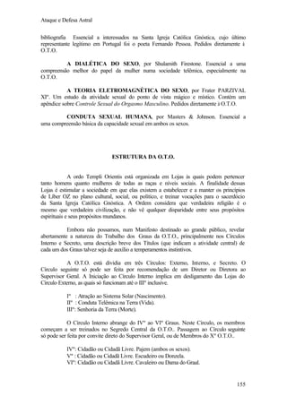 Ataque e Defesa Astral
bibliografia Essencial a interessados na Santa Igreja Católica Gnóstica, cujo último
representante legítimo em Portugal foi o poeta Fernando Pessoa. Pedidos diretamente à
O.T.O.
A DIALÉTICA DO SEXO, por Shulamith Firestone. Essencial a uma
compreensão melhor do papel da mulher numa sociedade telêmica, especialmente na
O.T.O.
A TEORIA ELETROMAGNÉTICA DO SEXO, por Frater PARZIVAL
XIº. Um estudo da atividade sexual do ponto de vista mágico e místico. Contém um
apêndice sobre Controle Sexual do Orgasmo Masculino. Pedidos diretamente à O.T.O.
CONDUTA SEXUAL HUMANA, por Masters & Johnson. Essencial a
uma compreensão básica da capacidade sexual em ambos os sexos.

ESTRUTURA DA O.T.O.

A ordo Templi Orientis está organizada em Lojas às quais podem pertencer
tanto homens quanto mulheres de todas as raças e níveis sociais. A finalidade dessas
Lojas é estimular a sociedade em que elas existem a estabelecer e a manter os princípios
de Líber OZ no plano cultural, social, ou político, e treinar vocações para o sacerdócio
da Santa Igreja Católica Gnóstica. A Ordem considera que verdadeira religião é o
mesmo que verdadeira civilização, e não vê qualquer disparidade entre seus propósitos
espirituais e seus propósitos mundanos.
Embora não possamos, num Manifesto destinado ao grande público, revelar
abertamente a natureza do Trabalho dos Graus da O.T.O., principalmente nos Círculos
Interno e Secreto, uma descrição breve dos Títulos (que indicam a atividade central) de
cada um dos Graus talvez seja de auxílio a temperamentos instintivos.
A O.T.O. está dividia em três Círculos: Externo, Interno, e Secreto. O
Círculo seguinte só pode ser feita por recomendação de um Diretor ou Diretora ao
Supervisor Geral. A Iniciação ao Círculo Interno implica em desligamento das Lojas do
Círculo Externo, as quais só funcionam até o IIIº inclusive.
Iº : Atração ao Sistema Solar (Nascimento).
IIº : Conduta Telêmica na Terra (Vida).
IIIº: Senhoria da Terra (Morte).
O Círculo Interno abrange do IVº ao VIº Graus. Neste Círculo, os membros
começam a ser treinados no Segredo Central da O.T.O.. Passagem ao Círculo seguinte
só pode ser feita por convite direto do Supervisor Geral, ou de Membros do Xº O.T.O..
IVº: Cidadão ou Cidadã Livre. Pajem (ambos os sexos).
Vº : Cidadão ou Cidadã Livre. Escudeiro ou Donzela.
VIº: Cidadão ou Cidadã Livre. Cavaleiro ou Dama do Graal.

155

 