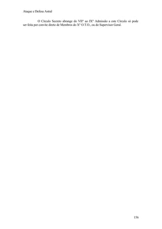 Ataque e Defesa Astral
O Círculo Secreto abrange do VIIº ao IXº Admissão a este Círculo só pode
ser feita por convite direto de Membros do Xº O.T.O., ou do Supervisor Geral.

156

 