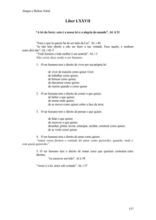 Ataque e Defesa Astral

Líber LXXVII
“A lei do forte: esta é a nossa lei e a alegria do mundo”. AL ii 21

“Faze o que tu queres há de ser tudo da Lei”. AL i 40
“tu não tens direito a não ser fazer a tua vontade. Faze aquilo, e nenhum
outro dirá não”. AL i 42-3
“Todo homem e toda mulher é um aestrela”. AL i 3
Não existe deus senão o ser humano.
1. O ser humano tem o direito de viver por sua própria lei
de viver da maneira como quiser viver;
de trabalhar como quiser;
de brincar como quiser;
de descansar como quiser;
de morrer quando e como quiser.
2. O ser humano tem o direito de comer o que quiser;
de beber o que quiser;
de morar onde quiser;
de se mover como quiser sobre a face da terra.
3. O ser humano tem o direito de pensar o que quiser;
de falar o que quiser;
de escrever o que quiser;
desenhar, pintar, lavrar, estampar, moldar, construir como quiser;
de se vestir como quiser.
4. O ser humano tem o direito de amar como quiser;
“tomai vossa fartura e vontade do amor como quiserdes, quando, onde e
com quem quiserdes”.
5. O ser humano tem o direito de matar esses que queiram contrariar estes
direitos.
“os escravos servirão”. Al ii 58
“Amor é a lei, amor sob vontade”. AL i 57

157

 