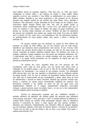 Ataque e Defesa Astral
maus hábitos através de sugestões negativas: “Não faça isto”, ou “Não seja assim”,
visualizando ao mesmo tempo o que fazemos de errado. É muito melhor utilizar
sugestões positivas que cancelem o meu hábito ao estabelecerem em nossa psique o
hábito contrário. Suponha-se que somos preguiçosos e não gostamos de ler: devemos
procurar criar imagens mentais de nós mesmos que sejam alertar, ativas, aplicadas e
estudiosas. Não precisamos ocupar demasiado de nosso tempo em tais imagens, basta
reservarmos alguns minutos diários para elas; mas será de grande auxílio se
executarmos nossas visualizações todo dia à mesma hora, não importa qual seja. O
nosso ser instintivo é uma criatura de hábitos. De pingo em pingo encheremos uma
piscina; ou, havendo tempo suficiente, um oceano. Também, faz parte da experiência
das pessoas que manipulam suas mentes que, quanto mais tempo levar para um hábito
novo se formar em nós, maior será a sua permanência. Não nos apressemos, portanto:
no aperfeiçoamento de nosso próprio caráter, pelo menos, a pressa é inimiga da
perfeição. (8)
Os mesmos métodos que são eficientes na criação de bons hábitos são
eficientes na criação de maus hábitos, seja em nós mesmos, seja em outra pessoa.
Suponha-se que desejamos atacar psiquicamente outra pessoa. Já que vivemos, todos
nós, dentro dos mesmos diversos planos de energia, em cada um dos quais temos um
veículo construído da própria substância daquele plano, (9) podemos, por treino ou
acidente, estabelecer contato telepático com uma pessoa que desejamos influenciar. Isto
é relativamente mais fácil se estamos em contato constante com essa pessoa; se não
estamos, é de grande auxílio possuirmos um elo magnético de algum tipo que nos
permita nos sintonizarmos com ela.
Na maioria dos casos, sugestões feitas por este processo não são
reconhecidas como vindo de outra pessoa, mas são aceitas pela vítima como se
originadas em sua própria psique, a não ser que se trate de um ocultista treinado, com
experiência em introspecção e em controle de seus próprios veículos. Um enfeitiçador
hábil procura fazer com que suas sugestões se harmonizem com as tendências naturais
da pessoa atacada. Uma vez que as sementes de pensamento tenham fincado raiz em
solo fértil, elas se desenvolverão até que eventualmente a planta subirá acima do nível
do subconsciente e crescerá na mente consciente. Supondo que queremos arruinar uma
pessoa, e sabemos ser aquela pessoa extremamente orgulhosa por natureza: Ora,
procuramos exacerbar o seu orgulho ao ponto em que ela agirá como uma
megalomaníaca, alheando de si amigos, antagonizando conhecidos, provocando
inimigos: a pessoa parecerá causar sua própria ruína, e ao cair em si não compreenderá
como foi estúpida a ponto de arruinar a si própria.
Deveria ser desnecessário comentar aqui que verdadeiros iniciados, e
iniciados telêmicos em particular, não utilizam jamais tais processos para influenciar
outras pessoas, quer para o “bem, quer para o “mal”. O método telêmico de influenciar a
conduta alheia consiste em mostrar, numa determinada situação, todas as alternativas
possíveis á consciência de outros, e então esperar que eles mesmos escolham a
alternativa que desejarem. Freqüentemente, essa alternativa difere de qualquer daquelas
que l es havíamos sugerido: como pode um homem abarcar o universo de seu próximo?
h
“Assim com teu tudo: tu não tens direito a não ser fazer a tua vontade. Faze aquilo, e
nenhum outro dirá não.”(10)

10

 