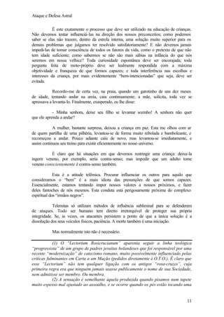 Ataque e Defesa Astral
É este exatamente o processo que deve ser utilizado na educação de crianças.
Não devemos tentar influenciá-las na direção dos nossos preconceitos; como podemos
saber se elas não trazem, dentro da estrela interna, uma solução muito superior para os
demais problemas que julgamos ter resolvido satisfatoriamente? E não devemos jamais
impedi-las de tomar consciência de todos os fatores da vida, como o pretexto de que não
tem idade suficiente; como sabermos se não são mais sábias na infância do que nós
seremos em nossa velhice? Toda curiosidade espontânea deve ser encorajada; toda
pergunta feita de moto-próprio deve ser lealmente respondida com a máxima
objetividade e franqueza de que formos capazes; e toda interferência nas escolhas e
interesses da criança, por mais evidentemente “bem-intencionadas” que seja, deve ser
evitada.
Recordo-me de certa vez, na praia, quando um garotinho de uns dez meses
de idade, tentando andar na areia, caia continuamente; a mãe, solícita, toda vez se
apressava a levanta-lo. Finalmente, exasperado, eu lhe disse:
- Minha senhora, deixe seu filho se levantar sozinho! A senhora não quer
que ele aprenda a andar?
A mulher, bastante surpresa, deixou a criança em paz. Esta me olhou com ar
de quem partilha de uma pilhéria, levantou-se de forma muito rebolada e bamboleante, e
recomeçou a andar. Pouco adiante caiu de novo, mas levantou-se imediatamente, e
assim continuou seu treino para existir eficientemente no nosso universo.
É claro que há situações em que devemos restringir uma criança: deixa-la
ingerir veneno, por exemplo, seria contra-senso; mas impedir que um adulto tome
veneno conscientemente é contra-senso também.
Esta é a atitude telêmica. Procurar influenciar os outros para aquilo que
consideramos o “bem” é a mais idiota das presunções de que somos capazes.
Essencialmente, estamos tentando impor nossos valores a nossos próximos, e fazer
deles fantoches de nós mesmos. Esta conduta está perigosamente próxima do complexo
espiritual dos “irmãos negros”.
Telemitas só utilizam métodos de influência subliminal para se defenderem
de ataques. Todo ser humano tem direito irretorquível de proteger sua própria
integridade. Se, às vezes, os atacantes persistem a ponto de que a única solução é a
dissolução dos seus veículos físicos, paciência. A morte também é uma iniciação.
Mas normalmente isto não é necessário.
(1) O “Lectorium Rosicrucianum” aparenta seguir a linha teológica
“progressista” de um grupo de padres jesuítas holandeses que foi responsável por uma
recente “modernização” de catecismo romano, muito possivelmente influenciado pelas
críticas fulminantes em Carta a um Mação (pedidos diretamente à O.T.O.). É claro que
esse “Lectorium” não tem qualquer ligação com os antigos “rosa-cruzes”, cuja
primeira regra era que ninguém jamais usasse publicamente o nome de sua Sociedade,
nem admitisse ser membro. Ou membra.
(2) A sensação é semelhante àquela produzida quando pisamos num tapete
muito espesso mal ajustado ao assoalho, e se ocorre quando os pés estão tocando uma

11

 