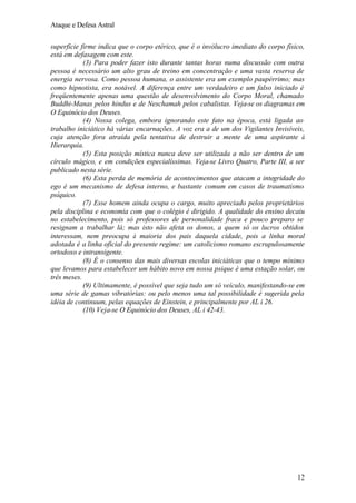 Ataque e Defesa Astral
superfície firme indica que o corpo etérico, que é o invólucro imediato do corpo físico,
está em defasagem com este.
(3) Para poder fazer isto durante tantas horas numa discussão com outra
pessoa é necessário um alto grau de treino em concentração e uma vasta reserva de
energia nervosa. Como pessoa humana, o assistente era um exemplo paupérrimo; mas
como hipnotista, era notável. A diferença entre um verdadeiro e um falso iniciado é
freqüentemente apenas uma questão de desenvolvimento do Corpo Moral, chamado
Buddhi-Manas pelos hindus e de Neschamah pelos cabalistas. Veja-se os diagramas em
O Equinócio dos Deuses.
(4) Nossa colega, embora ignorando este fato na época, está ligada ao
trabalho iniciático há várias encarnações. A voz era a de um dos Vigilantes Invisíveis,
cuja atenção fora atraída pela tentativa de destruir a mente de uma aspirante à
Hierarquia.
(5) Esta posição mística nunca deve ser utilizada a não ser dentro de um
círculo mágico, e em condições especialíssimas. Veja-se Livro Quatro, Parte III, a ser
publicado nesta série.
(6) Esta perda de memória de acontecimentos que atacam a integridade do
ego é um mecanismo de defesa interno, e bastante comum em casos de traumatismo
psíquico.
(7) Esse homem ainda ocupa o cargo, muito apreciado pelos proprietários
pela disciplina e economia com que o colégio é dirigido. A qualidade do ensino decaiu
no estabelecimento, pois só professores de personalidade fraca e pouco preparo se
resignam a trabalhar lá; mas isto não afeta os donos, a quem só os lucros obtidos
interessam, nem preocupa à maioria dos pais daquela cidade, pois a linha moral
adotada é a linha oficial do presente regime: um catolicismo romano escrupulosamente
ortodoxo e intransigente.
(8) É o consenso das mais diversas escolas iniciáticas que o tempo mínimo
que levamos para estabelecer um hábito novo em nossa psique é uma estação solar, ou
três meses.
(9) Ultimamente, é possível que seja tudo um só veículo, manifestando-se em
uma série de gamas vibratórias: ou pelo menos uma tal possibilidade é sugerida pela
idéia de continuum, pelas equações de Einstein, e principalmente por AL i 26.
(10) Veja-se O Equinócio dos Deuses, AL i 42-43.

12

 