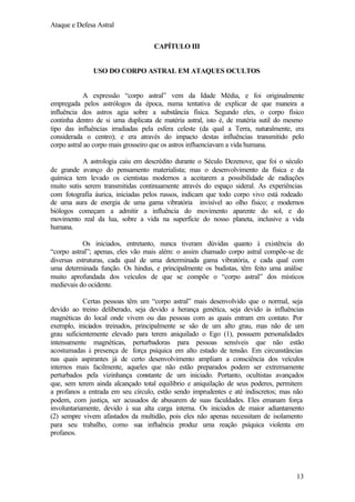 Ataque e Defesa Astral
CAPÍTULO III

USO DO CORPO ASTRAL EM ATAQUES OCULTOS

A expressão “corpo astral” vem da Idade Média, e foi originalmente
empregada pelos astrólogos da época, numa tentativa de explicar de que maneira a
influência dos astros agia sobre a substância física. Segundo eles, o corpo físico
continha dentro de si uma duplicata de matéria astral, isto é, de matéria sutil do mesmo
tipo das influências irradiadas pela esfera celeste (da qual a Terra, naturalmente, era
considerada o centro); e era através do impacto destas influências transmitido pelo
corpo astral ao corpo mais grosseiro que os astros influenciavam a vida humana.
A astrologia caiu em descrédito durante o Século Dezenove, que foi o século
de grande avanço do pensamento materialista; mas o desenvolvimento da física e da
química tem levado os cientistas modernos a aceitarem a possibilidade de radiações
muito sutis serem transmitidas continuamente através do espaço sideral. As experiências
com fotografia áurica, iniciadas pelos russos, indicam que todo corpo vivo está rodeado
de uma aura de energia de uma gama vibratória invisível ao olho físico; e modernos
biólogos começam a admitir a influência do movimento aparente do sol, e do
movimento real da lua, sobre a vida na superfície do nosso planeta, inclusive a vida
humana.
Os iniciados, entretanto, nunca tiveram dúvidas quanto à existência do
“corpo astral”; apenas, eles vão mais além: o assim chamado corpo astral compõe-se de
diversas estruturas, cada qual de uma determinada gama vibratória, e cada qual com
uma determinada função. Os hindus, e principalmente os budistas, têm feito uma análise
muito aprofundada dos veículos de que se compõe o “corpo astral” dos místicos
medievais do ocidente.
Certas pessoas têm um “corpo astral” mais desenvolvido que o normal, seja
devido ao treino deliberado, seja devido a herança genética, seja devido às influências
magnéticas do local onde vivem ou das pessoas com as quais entram em contato. Por
exemplo, iniciados treinados, principalmente se são de um alto grau, mas não de um
grau suficientemente elevado para terem aniquilado o Ego (1), possuem personalidades
intensamente magnéticas, perturbadoras para pessoas sensíveis que não estão
acostumadas à presença de força psíquica em alto estado de tensão. Em circunstâncias
nas quais aspirantes já de certo desenvolvimento ampliam a consciência dos veículos
internos mais facilmente, aqueles que não estão preparados podem ser extremamente
perturbados pela vizinhança constante de um iniciado. Portanto, ocultistas avançados
que, sem terem ainda alcançado total equilíbrio e aniquilação de seus poderes, permitem
a profanos a entrada em seu círculo, estão sendo imprudentes e até indiscretos; mas não
podem, com justiça, ser acusados de abusarem de suas faculdades. Eles emanam força
involuntariamente, devido à sua alta carga interna. Os iniciados de maior adiantamento
(2) sempre vivem afastados da multidão, pois eles não apenas necessitam de isolamento
para seu trabalho, como sua influência produz uma reação psíquica violenta em
profanos.

13

 