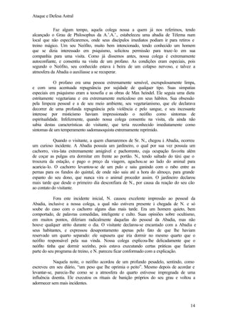Ataque e Defesa Astral
Faz algum tempo, aquela colega nossa a quem já nos referimos, tendo
alcançado o Grau de Philosophus da A.’.A.’., estabeleceu uma abadia de Télema num
local que não especificaremos, onde seus discípulos imediatos podiam ir para retiros e
treino mágico. Um seu Neófito, muito bem intencionado, tendo conhecido um homem
que se dizia interessado em psiquismo, solicitou permissão para traze-lo em sua
companhia para uma visita. Como já dissemos antes, nossa colega é extremamente
autoconfiante, e consentiu na visita de um profano. As condições eram especiais, pois
segundo o Neófito, seu conhecido estava à beira de um colapso nervoso, e talvez a
atmosfera da Abadia o auxiliasse a se recuperar.
O profano era uma pessoa extremamente sensível, escrupulosamente limpa,
e com uma acentuada repugnância por sujidade de qualquer tipo. Suas simpatias
especiais em psiquismo eram a teosofia e as obras de Max heindel. Ele seguia uma dieta
estritamente vegetariana e era extremamente meticuloso em seus hábitos. Sua obsessão
pela limpeza pessoal e a de seu meio ambiente, seu vegetarianismo, que ele declarava
decorrer de uma profunda repugnância pela violência e pelo sangue, e seu incessante
interesse por misticismo haviam impressionado o neófito como sintomas de
espiritualidade. Infelizmente, quando nossa colega consentiu na visita, ela ainda não
sabia destas características do visitante, que teria reconhecido imediatamente como
sintomas de um temperamento sadomasoquista extremamente reprimido.
Quando o visitante, a quem chamaremos de Sr. N., chegou à Abadia, ocorreu
um curioso incidente. A Abadia possuía um jardineiro, o qual por sua vez possuía um
cachorro, vira-lata extremamente amigável e pachorrento, cuja ocupação favorita além
de coçar as pulgas era dormitar em frente ao portão. N., tendo saltado do táxi que o
trouxera da estação, e pago o preço da viagem, agachou.se ao lado do animal para
acaricia-lo. O cachorro levantou-se de um pulo e saiu ganindo com o rabo entre as
pernas para os fundos do quintal, de onde não saiu até a hora do almoço, para grande
espanto do seu dono, que nunca vira o animal proceder assim. O jardineiro declarou
mais tarde que desde o primeiro dia desconfiara de N., por causa da reação do seu cão
ao contato do visitante.
Fora este incidente inicial, N. causou excelente impressão ao pessoal da
Abadia, inclusive a nossa colega, a qual não estivera presente à chegada de N. e só
soube do caso com o cachorro alguns dias mais tarde. Era um homem quieto, bem
comportado, de palavras comedidas, inteligente e culto. Suas opiniões sobre ocultismo,
em muitos pontos, diferiam radicalmente daquelas do pessoal da Abadia, mas não
houve qualquer atrito durante o dia. O visitante declarou-se encantado com a Abadia e
seus habitantes, e expressou desapontamento apenas pelo fato de que lhe haviam
reservado um quarto separado: ele supusera que iria dormir no mesmo quarto que o
neófito responsável pela sua vinda. Nossa colega explicou-lhe delicadamente que o
neófito tinha que dormir sozinho, pois estava executando certas práticas que faziam
parte do seu programa de treino, e N. pareceu ficar conformado com a explicação.
Naquela noite, o neófito acordou de um profundo pesadelo, sentindo, como
escreveu em seu diário, “um peso que lhe oprimia o peito”. Mesmo depois de acordar e
levantar-se, parecia-lhe como se a atmosfera do quarto estivesse impregnada de uma
influência doentia. Ele executou os rituais de banição próprios do seu grau e voltou a
adormecer sem mais incidentes.

14

 