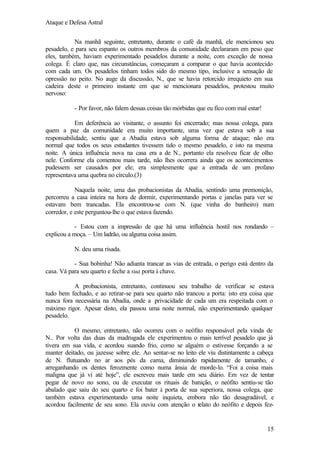 Ataque e Defesa Astral
Na manhã seguinte, entretanto, durante o café da manhã, ele mencionou seu
pesadelo, e para seu espanto os outros membros da comunidade declararam em peso que
eles, também, haviam experimentado pesadelos durante a noite, com exceção de nossa
colega. É claro que, nas circunstâncias, começaram a comparar o que havia acontecido
com cada um. Os pesadelos tinham todos sido do mesmo tipo, inclusive a sensação de
opressão no peito. No auge da discussão, N., que se havia retorcido irrequieto em sua
cadeira deste o primeiro instante em que se mencionara pesadelos, protestou muito
nervoso:
- Por favor, não falem dessas coisas tão mórbidas que eu fico com mal estar!
Em deferência ao visitante, o assunto foi encerrado; mas nossa colega, para
quem a paz da comunidade era muito importante, uma vez que estava sob a sua
responsabilidade, sentiu que a Abadia estava sob alguma forma de ataque; não era
normal que todos os seus estudantes tivessem tido o mesmo pesadelo, e isto na mesma
noite. A única influência nova na casa era a de N., portanto ela resolveu ficar de olho
nele. Conforme ela comentou mais tarde, não lhes ocorrera ainda que os acontecimentos
pudessem ser causados por ele; era simplesmente que a entrada de um profano
representava uma quebra no círculo.(3)
Naquela noite, uma das probacionistas da Abadia, sentindo uma premonição,
percorreu a casa inteira na hora de dormir, experimentando portas e janelas para ver se
estavam bem trancadas. Ela encontrou-se com N. (que vinha do banheiro) num
corredor, e este perguntou-lhe o que estava fazendo.
- Estou com a impressão de que há uma influência hostil nos rondando –
explicou a moça. – Um ladrão, ou alguma coisa assim.
N. deu uma risada.
- Sua bobinha! Não adianta trancar as vias de entrada, o perigo está dentro da
casa. Vá para seu quarto e feche a sua porta à chave.
A probacionista, entretanto, continuou seu trabalho de verificar se estava
tudo bem fechado, e ao retirar-se para seu quarto não trancou a porta: isto era coisa que
nunca fora necessária na Abadia, onde a privacidade de cada um era respeitada com o
máximo rigor. Apesar disto, ela passou uma noite normal, não experimentando qualquer
pesadelo.
O mesmo, entretanto, não ocorreu com o neófito responsável pela vinda de
N.. Por volta das duas da madrugada ele experimentou o mais terrível pesadelo que já
tivera em sua vida, e acordou suando frio, como se alguém o estivesse forçando a se
manter deitado, ou jazesse sobre ele. Ao sentar-se no leito ele viu distintamente a cabeça
de N. flutuando no ar aos pés da cama, diminuindo rapidamente de tamanho, e
arreganhando os dentes ferozmente como numa ânsia de morde-lo. “Foi a coisa mais
maligna que já vi até hoje”, ele escreveu mais tarde em seu diário. Em vez de tentar
pegar de novo no sono, ou de executar os rituais de banição, o neófito sentiu-se tão
abalado que saiu do seu quarto e foi bater à porta de sua superiora, nossa colega, que
também estava experimentando uma noite inquieta, embora não tão desagradável, e
acordou facilmente de seu sono. Ela ouviu com atenção o relato do neófito e depois fez-

15

 