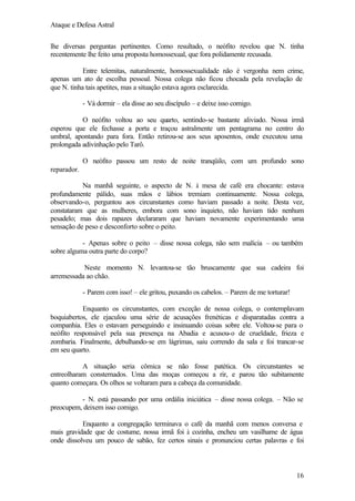 Ataque e Defesa Astral
lhe diversas perguntas pertinentes. Como resultado, o neófito revelou que N. tinha
recentemente lhe feito uma proposta homossexual, que fora polidamente recusada.
Entre telemitas, naturalmente, homossexualidade não é vergonha nem crime,
apenas um ato de escolha pessoal. Nossa colega não ficou chocada pela revelação de
que N. tinha tais apetites, mas a situação estava agora esclarecida.
- Vá dormir – ela disse ao seu discípulo – e deixe isso comigo.
O neófito voltou ao seu quarto, sentindo-se bastante aliviado. Nossa irmã
esperou que ele fechasse a porta e traçou astralmente um pentagrama no centro do
umbral, apontando para fora. Então retirou-se aos seus aposentos, onde executou uma
prolongada adivinhação pelo Tarô.
O neófito passou um resto de noite tranqüilo, com um profundo sono
reparador.
Na manhã seguinte, o aspecto de N. à mesa de café era chocante: estava
profundamente pálido, suas mãos e lábios tremiam continuamente. Nossa colega,
observando-o, perguntou aos circunstantes como haviam passado a noite. Desta vez,
constataram que as mulheres, embora com sono inquieto, não haviam tido nenhum
pesadelo; mas dois rapazes declararam que haviam novamente experimentando uma
sensação de peso e desconforto sobre o peito.
- Apenas sobre o peito – disse nossa colega, não sem malícia – ou também
sobre alguma outra parte do corpo?
Neste momento N. levantou-se tão bruscamente que sua cadeira foi
arremessada ao chão.
- Parem com isso! – ele gritou, puxando os cabelos. – Parem de me torturar!
Enquanto os circunstantes, com exceção de nossa colega, o contemplavam
boquiabertos, ele ejaculou uma série de acusações frenéticas e disparatadas contra a
companhia. Eles o estavam perseguindo e insinuando coisas sobre ele. Voltou-se para o
neófito responsável pela sua presença na Abadia e acusou-o de crueldade, frieza e
zombaria. Finalmente, debulhando-se em lágrimas, saiu correndo da sala e foi trancar-se
em seu quarto.
A situação seria cômica se não fosse patética. Os circunstantes se
entreolharam consternados. Uma das moças começou a rir, e parou tão subitamente
quanto começara. Os olhos se voltaram para a cabeça da comunidade.
- N. está passando por uma ordália iniciática – disse nossa colega. – Não se
preocupem, deixem isso comigo.
Enquanto a congregação terminava o café da manhã com menos conversa e
mais gravidade que de costume, nossa irmã foi à cozinha, encheu um vasilhame de água
onde dissolveu um pouco de sabão, fez certos sinais e pronunciou certas palavras e foi

16

 
