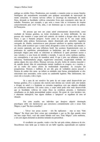 Ataque e Defesa Astral
análogo ao cérebro físico. Ponderemos, por exemplo, a maneira como as nossas funções
fisiológicas são normalmente executadas sem qualquer necessidade de intervenção da
mente consciente. O sistema nervoso reflexo se encarrega da manutenção da saúde
física, deixando as faculdades volitivas conscientes livres para executarem outro tipo de
trabalho. Pensemos, por exemplo, o que seria a nossa vida se tivéssemos de respirar
conscientemente para viver! Este, aliás, é um fenômeno que às vezes ocorre na prática
de Pranayama.
Há pessoas que tem um corpo astral extremamente desenvolvido, como
resultado de herança genética, ou treino involuntário, ou treino deliberado. Se tais
pessoas não mantém o corpo astral sob controle, ele tenderá a divagar além do corpo
físico, o que é bastante perigoso. Assim como no caso de N. seu corpo astral,
estimulado pelas práticas homossexuais, depois dinamizado pela atmosfera magnética
carregada da Abadia, exteriorizou-se para procurar satisfazer os apetites reprimidos de
seu dono, pode acontecer que o corpo astral, divagando a esmo no astral, seja atacado, e
até mesmo capturado, por uma influência hostil. Isto acontece freqüentemente com os
praticantes do espiritismo, principalmente os kardecistas, que não tomam a mínima
precaução mágica para testas ou selecionar as influências às quais permitem acesso a
seus veículos e a seus locais de trabalho e moradia. A aura de certos médiuns espíritas,
em conseqüência, é um poço de imundície astral. O que é pior, sua influência malsã é
infecciosa. Sentimentalismo piegas, negativismo emocional, receptividade mórbida são
apenas alguns dos seus efeitos. Doenças nervosas, da pele, lesões do sistema muscular e
da espinha dorsal, falta de concentração mental, tendência ao exagero, ou à mentira, e
até ao roubo são outros efeitos da mediunidade imprudente. As exceções são
pouquíssimas. Homens e mulheres de um alto grau de verdadeira pureza pessoal e
firmeza de caráter têm auras qu inibem as entidades mais baixas, principalmente se eles
selecionam seus associados, como ocorre no candomblé legítimo. Mas infelizmente, tais
casos são a exceção, e não a regra.
Se a aura de um sensitivo faz parte de um corpo astral desenvolvido por
herança genética, (5) e a pessoas não exercita nem domina seu veículo sutil, este tenderá
a divagar no astral e a freqüentar as correntes magnéticas com que adquiriu afinidade
em existências anteriores. Em certos casos, o corpo astral pode estar mais desenvolvido
que as faculdades volitivas do corpo físico na existência presente, e fenômenos
semelhantes ao de dupla personalidade podem ocorrer. Do ponto de vista iniciático isto
é altamente indesejável, mas alguns médiuns e “psíquicos” se orgulham de uma tal
situação.
Em certa ocasião, um indivíduo que desejava adquirir dominação
psicológica sobre nós declarou-nos que conversava constantemente com o nosso Ente
Mágico, o qual “lhe dava conselhos”.
- Talvez isso possa ocorrer – nós lhe replicamos – mas se meu “Ente
Mágico” lhe disser para fazer coisas que contradigam o que eu lhe digo quando estou
em meu corpo físico, você não estará falando com meu “Ente Mágico” coisa nenhuma,
e sim com algum elemental ou demônio tentando me personificar.
O cavalheiro em questão, vendo o tiro lhe sair pela culatra, afastou-se de nós.
Descobrimos mais tarde que se tratava de um hábil vigarista, especializado em explorar

18

 