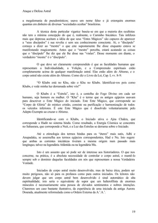 Ataque e Defesa Astral
a megalomania de pseudomísticos; usava um nome falso e já extorquira enormes
quantias em dinheiro de diversas “sociedades ocultas” brasileiras.
A técnica desta particular vigarice baseia-se em que a maioria dos ocultistas
não tem a mínima concepção do que é, realmente, o Caminho Iniciático. Tais infelizes
mais que depressa aceitam a idéia de que seus “Entes Mágicos” são capazes de aparecer
a “seus discípulos” à sua revelia e sem seu conhecimento consciente. Ai, o “discípulo”
começa a dizer ao “mestre” o que este supostamente lhe disse enquanto estava se
manifestando magicamente. Antes que o “mestre” perceba, estará acatando as coisas
que o “discípulo” lhe diz que ele lhe disse nas “visões”. Desse momento em diante, o
verdadeiro “mestre” é o “discípulo”.
O que deve ser claramente compreendido é que as faculdades humanas que
representam a Individualidade, a Volição, e a Compreensão espirituais estão
completamente acima de qualquer manifestação astral. Elas estão além do Abismo, e o
corpo astral não existe além do Abismo. Como diz o Livro da Lei, Cap. I, vv. 8-9:
“O Khabs está no Khu, não o Khu no Khabs. Identificai-vos pois como
Khabs, e vede minha luz derramada sobre vós!”
O Khabs é a “Estrela”, isto é, a centelha do Fogo Divino em cada ser
humano, seja homem ou mulher. O “Khu” é o termo que os antigos egípcios usavam
para descrever o Ente Mágico do iniciado. Este Ente Mágico, que corresponde ao
“Corpo de Glória” do místico cristão, consiste na purificação e harmonização de todos
os veículos inferiores. É este Ente Mágico que é dissolvido voluntariamente pelo
Adepto Exempto ao cruzar o Abismo.
Identificando-se com o Khabs, o Iniciado ativa o Ajna Chakra, que
corresponde a Hadit no sistema hindu. Como resultado, a Energia Cósmica se concentra
no Sahasrara, que corresponde a Nuit, e a Luz das Estrelas se derrama sobre o Iniciado.
Até a etimologia dos termos hindus para os “éteres” mais sutis, Adhi e
Anupadaka, se assemelha aos termos egípcios correspondentes, Had e Nu. Isto sugere
que ambas as correntes iniciáticas tiveram a mesma origem num passado mais
longínquo, talvez na legendária Atlântida ou na legendária Mu.
Isto é um assunto que só pode ser de interesse aos historiadores. O que nos
concerne, na prática, é a absoluta necessidade de controlar o corpo astral, e mantê-lo
sempre sob o domínio daquelas faculdades em nós que representam a nossa Verdadeira
Vontade.
Iniciados de corpo astral muito desenvolvido, mas de baixa ética, podem ser
muito perigosos, não só para os profanos como para outros iniciados. Os leitores não
devem julgar que um corpo astral bem desenvolvido é sinal automático de alta
espiritualidade; isto seria o equivalente de supor que um halterofilista de enormes
músculos é necessariamente uma pessoa de elevados sentimentos e nobres intenções.
Citaremos um caso bastante ilustrativo, da experiência de uma iniciada da antiga Aurora
Dourada, atualmente reformulada como a Ordem Externa da A.’.A.’.

19

 