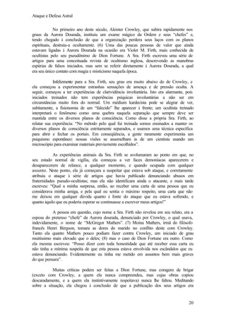 Ataque e Defesa Astral
No primeiro ano deste século, Aleister Crowley, que subira rapidamente nos
graus da Aurora Dourada, instituiu um exame mágico da Ordem e seus “chefes” e,
tendo chegado à conclusão de que a organização perdera seus laços com os planos
espirituais, destruiu-a ocultamente. (6) Uma das poucas pessoas de valor que ainda
estavam ligadas à Aurora Dourada na ocasião era Violet M. Firth, mais conhecida de
ocultistas pelo seu pseudônimo de Dion Fortune. A Sra. Firth escreveu uma série de
artigos para uma conceituada revista de ocultismo inglesa, descrevendo as manobras
espúrias de falsos iniciados, mas sem se referir diretamente à Aurora Dourada, a qual
era seu único contato com magia e misticismo naquela época.
Infelizmente para a Sra. Firth, seu grau era muito abaixo do de Crowley, e
ela começou a experimentar estranhas sensações de ameaça e de pressão oculta. A
seguir, começou a ter experiências de clarividência involuntária. Isto era alarmante, pois
iniciados treinados não tem experiências psíquicas involuntárias a não ser em
circunstâncias muito fora do normal. Um médium kardecista pode se alegrar de ver,
subitamente, a fisionomia de um “falecido” lhe aparecer à frente; um ocultista treinado
interpretará o fenômeno como uma quebra naquela separação que sempre deve ser
mantida entre os diversos planos de consciência. Como disse a própria Sra. Firth, ao
relatar sua experiência: “No método pelo qual fui treinada somos ensinados a manter os
diversos planos de consciência estritamente separados, e usamos uma técnica específica
para abrir e fechar os portais. Em conseqüência, a gente raramente experimenta um
psiquismo espontâneo: nossas visões se assemelham às de um cientista usando um
microscópio para examinar materiais previamente escolhidos”.
As experiências animais da Sra. Firth se avolumaram ao ponto em que, no
seu estado normal de vigília, ela começou a ver faces demoníacas aparecerem e
desaparecerem de relance, a qualquer momento, e quando ocupada com qualquer
assunto. Neste ponto, ela já começara a suspeitar que estava sob ataque, e corretamente
atribuiu o ataque à série de artigos que havia publicado denunciando abusos em
fraternidades pseudo-ocultistas; mas ela não identificara ainda o atacante, e mais tarde
escreveu: “Qual a minha surpresa, então, ao receber uma carta de uma pessoa que eu
considerava minha amiga, e pela qual eu sentia o máximo respeito, uma carta que não
me deixou em qualquer dúvida quanto à fonte do ataque que eu estava sofrendo, e
quanto àquilo que eu poderia esperar se continuasse a escrever meus artigos!”
A pessoa em questão, cujo nome a Sra. Firth não revelou em seu relato, era a
esposa do pretenso “chefe” da Aurora dourada, denunciado por Crowley, o qual usava,
indevidamente, o nome de “McGregor Mathers”. (7) Moina Mathers, irmã do filósofo
francês Henri Bérgson, tomara as dores do marido no conflito deste com Crowley.
Tanto ela quanto Mathers pouco podiam fazer contra Crowley, um iniciado de grau
muitíssimo mais elevado que o deles; (8) mas o caso de Dion Fortune era outro. Como
ela mesma escreveu: “Posso dizer com toda honestidade que até receber essa carta eu
não tinha a mínima suspeita de que esta pessoa estava envolvida nos escândalos que eu
estava denunciando. Evidentemente eu tinha me metido em assuntos bem mais graves
do que pensara”.
Muitas críticas podem ser feitas a Dion Fortune, mas coragem de brigar
(exceto com Crowley, a quem ela nunca compreendeu, mas cujas obras copiou
descaradamente, e a quem ela instintivamente respeitava) nunca lhe faltou. Meditando
sobre a situação, ela chegou à conclusão de que a publicação dos seus artigos era

20

 