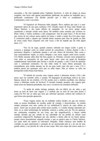 Ataque e Defesa Astral
necessária, e lhe fora inspirada pelos Vigilantes Invisíveis. A série de artigos já estava
completa, mas havia sido apenas parcialmente publicada; ela poderia ter impedido que a
publicação continuasse. Ela decidiu permitir que a série se completasse. (9)
Continuando a citar o seu relato:
“O Equinócio de Primavera tinha chegado. Devo explicar que esta é a mais
importante época do ano para ocultistas. (10) Grandes marés de força estão fluindo nos
Planos Internos, e são muito difíceis de manipular. Se vai haver perigo astral,
usualmente a situação eclode nesta época. Há também certas reuniões que ocorrem no
Plano Astral, e muitos ocultistas a elas comparecem fora do corpo físico. A fim de fazer
isto, temos de nos colocar numa espécie de transe, e então a mente fica livre para viajar.
É costumeiro pedir a alguém que entende destes assuntos para ficar de guarda ao lado
de nosso corpo físico enquanto este está vazio, a fim de impedir que ele sofra algum
dano. (11)
“Em via de regra, quando estamos sofrendo um ataque oculto a gente se
conserva a qualquer custo no estado normal de consciência, e dorme durante o dia e
permanece desperta e meditando quando o sol está abaixo do horizonte. Mas, como o
azar ocasionalmente impõe, eu estava obrigada a sair numa viagem astral nessa ocasião.
(12) Minha atacante sabia disto tão bem quanto eu. Portanto, executei meus preparativos
com todas as precauções de que pude lançar mão: reuni um grupo de discípulos
cuidadosamente selecionado para formar o círculo de guarda, e selei o local da operação
com o cerimonial costumeiro. Eu não tinha muita fé nesta última precaução nas
circunstâncias, pois minha atacante era de um grau muito mais alto que o meu, (13) e
poderia passar por quaisquer selos que eu sabia impor. Mas ao menos, os selos me
protegeriam contra forças mais baixas.
“O método de executar estas viagens astrais é altamente técnico, (14) e não
posso aqui me estender sobre o assunto. Na linguagem da psicologia, trata-se de autohipnose através de um símbolo. (15) De acordo com o símbolo escolhido, nós obtemos
acesso a diferentes seções do Invisível. O iniciado treinado, portanto, não vagueia pelo
astral como um fantasma perturbado, mas vem e vai através de corredores definidos.
“A tarefa da minha inimiga, portanto, não era difícil, pis ela sabia a que
horas eu teria de fazer esta viagem, e o símbolo que eu teria de usar para deixar o
corpo.(16) Por isto eu sabia que teria que enfrentar oposição, embora não soubesse de
que forma esta oposição apareceria.
“Essas viagens astrais são na realidade sonhos lúcidos em que nós retemos
todas as nossas faculdades de escolha, poder de vontade, e discernimento. As minhas
sempre começam com uma cortina de cor simbólica(17), através de cujas dobras eu
passo. Assim que eu passei pela cortina nessa ocasião, vi a minha inimiga esperando por
mim, ou se outra terminologia for preferida, comecei a sonhar com ela. Ela me apareceu
nas vestimentas completas do seu Grau, que são magníficas(18), e barrou minha
entrada, dizendo que pro virtude de sua autoridade ela me proibia de utilizar esses
corredores mágicos(19). Repliquei que não admitia o direito dela de me barrar apenas
porque estava pessoalmente zangada comigo, e que eu apelava para os Chefes Internos,
aos quais tanto ela quanto eu estávamos obrigadas. Então começou uma batalhe de
vontades na qual experimentei a sensação de ser arremessada pelo ar e de cair de uma
grande altura, e me percebi de volta ao meu corpo. Mas meu corpo não estava onde eu o

21

 