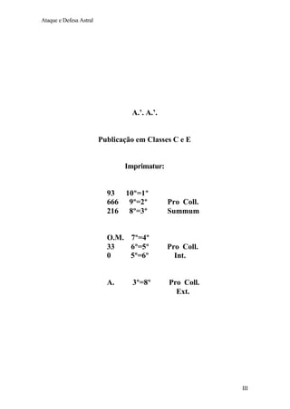 Ataque e Defesa Astral

A.’. A.’.

Publicação em Classes C e E

Imprimatur:

93 10º=1º
666 9º=2º
216 8º=3º

Pro Coll.
Summum

O.M. 7º=4º
33
6º=5º
0
5º=6º

Pro Coll.
Int.

A.

3º=8º

Pro Coll.
Ext.

III

 