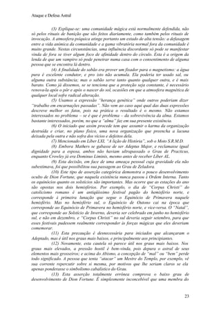Ataque e Defesa Astral
(3) Explique-se: uma comunidade mágica está normalmente defendida, não
só pelos rituais de banição que são feitos diariamente, como também pelos rituais de
invocação. A atmosfera psíquica atinge portanto um estado de alta tensão: a defasagem
entre a vida anímica da comunidade e a gama vibratória normal fora da comunidade é
muito grande. Nestas circunstâncias, uma influência discordante só pode se manifestar
vinda de fora se tiver algum foco de afinidade dentro do círculo. Esta é a origem da
lenda de que um vampiro só pode penetrar numa casa com o consentimento de alguma
pessoa que se encontra lá dentro.
(4) A finalidade do sabão era prover um fixador para o magnetismo: a água
pura é excelente condutor, e pro isto não acumula. Ela poderia ter usado sal, ou
alguma outra substância; mas o sabão serve tanto quanto qualquer outra, e é mais
barato. Como já dissemos, se se tenciona que a proteção seja constante, é necessário
renova-la após o pôr e após o nascer do sol, ocasiões em que a atmosfera magnética de
qualquer local sofre radical alteração.
(5) Usamos a expressão “herança genética” onde outros poderiam dizer
“trabalho em encarnações passadas”. Não vem ao caso aqui qual das duas expressões
descreve melhor os fatos, pois na prática o resultado é o mesmo. Não estamos
interessados no problema – se é que é problema – da sobrevivência da alma. Estamos
bastante interessados, porém, no que a “alma” faz em sua presente existência.
(6) O iniciado que assim procede tem que assumir o karma da organização
destruída e criar, no plano físico, uma nova organização que preencha a lacuna
deixada pela outra e não sofra dos vícios e defeitos dela.
(7) Mencionado em Líber LXI, “A lição de História”, sob o Moto S.R.M.D.
(8) Embora Mathers se gabasse de ser Adeptus Major, e reclamasse igual
dignidade para a esposa, ambos não haviam ultrapassado o Grau de Practicus,
enquanto Crowley já era Dominus Liminis, mesmo antes de receber Líber AL.
(9) Esta decisão, em face de uma ameaça pessoal cuja gravidade ela não
subestimava, foi que possibilitou sua passagem ao Grau de Zeladora.
(10) Este tipo de asserção categórica demonstra o pouco desenvolvimento
oculto de Dion Fortune, que naquela existência nunca passou à Ordem Interna. Tanto
os equinócios quanto os solstícios são importantes. Mas ocorre que as estações do ano
são opostas nos dois hemisférios. Por exemplo, o dia de “Corpus Christi” do
catolicismo romano é um antiqüíssimo festival pagão do hemisfério norte, e
corresponde à primeira lunação que segue o Equinócio de Primavera naquele
hemisfério. Mas no hemisfério sul, o Equinócio de Outono cai na época que
corresponde ao Equinócio de Primavera no hemisfério norte, e vice-versa. O “Natal”,
que corresponde ao Solstício de Inverno, deveria ser celebrado em junho no hemisfério
sul, e não em dezembro, e “Corpus Christi” no sul deveria seguir setembro, para que
esses festivais pudessem realmente corresponder às forças mágicas que eles deveriam
comemorar.
(11) Esta precaução é desnecessária para iniciados que alcançaram o
Adeptado, mas é útil nos graus mais baixos, e principalmente aos principiantes.
(12) Novamente, esta cautela só parece útil nos graus mais baixos. Nos
graus mais elevados, a pressão hostil é bem-vinda, pois depura o astral de seus
elementos mais grosseiros; e acima do Abismo, a concepção de “mal” ou “bem” perde
todo significado. A pessoa que tenta “atacar” um Mestre do Templo, por exemplo, vê
sua corrente repercutir sobre si mesma, por motivos que lhe seriam claros se ela
apenas ponderasse o simbolismo cabalístico do Grau.
(13) Esta asserção totalmente errônea comprova o baixo grau de
desenvolvimento de Dion Fortune. É simplesmente inconcebível que uma membra do

23

 