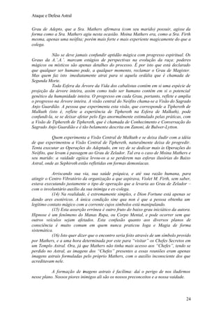 Ataque e Defesa Astral
Grau de Adepto, que a Sra. Mathers afirmava (com seu marido) possuir, agisse da
forma como a Sra. Mathers agiu nesta ocasião. Moina Mathers era, como a Sra. Firth
mesma, apenas uma neófita; porém mais forte e mais experiente magicamente do que a
colega.
Não se deve jamais confundir aptidão mágica com progresso espiritual. Os
Graus da A.’.A.’. marcam estágios de perspectivas na evolução da raça: poderes
mágicos ou místicos são apenas detalhes do processo. É por isto que está declarado
que qualquer ser humano pode, a qualquer momento, reclamar o Grau de Magister.
Mas quem faz isto imediatamente atrai para si aquela ordália que é chamada de
Segunda Morte.
Toda Esfera da Árvore da Vida dos cabalistas contém em si uma espécie de
projeção da árvore inteira, assim como todo ser humano contém em si o potencial
genético da humanidade inteira. O progresso em cada Grau, portanto, reflete e amplia
o progresso na Árvore inteira. A visão central do Neófito chama-se a Visão do Sagrado
Anjo Guardião. A pessoa que experimenta esta visão, que corresponde a Tiphereth de
Malkuth (isto é, reflete a experiência de Tiphereth na Esfera de Malkuth), pode
confundi-la, se se deixar afetar pelo Ego anormalmente estimulado pelas práticas, com
a Visão de Tiphereth de Tiphereth, que é chamada de Conhecimento e Conversação do
Sagrado Anjo Guardião e é tão belamente descrita em Zanoni, de Bulwer-Lytton.
Quem experimenta a Visão Central de Malkuth e se deixa iludir com a idéia
de que experimentou a Visão Central de Tiphereth, naturalmente deixa de progredir.
Tenta executar as Operações do Adeptado, em vez de se dedicar mais às Operações do
Neófito, que levam à passagem ao Grau de Zelador. Tal era o caso de Moina Mathers e
seu marido: a vaidade egóica levou-os a se perderem nas esferas ilusórias do Baixo
Astral, onde as Sephiroth estão refletidas em formas demoníacas.
Arriscando sua via, sua saúde psíquica, e até sua razão humana, para
atingir o Centro Vibratório da organização a que aspirava, Violet M. Firth, sem saber,
estava executando justamente o tipo de operação que a levaria ao Grau de Zelador –
com o involuntário auxílio da sua inimiga e ex-colega.
(14) Na realidade, é extremamente simples, e Dion Fortune está apenas se
dando ares esotéricos. A única condição sine qua non é que a pessoa obtenha um
legítimo contato mágico com a corrente cujos símbolos está manipulando.
(15) Esta asserção errônea é outro fruto do baixo grau iniciático da autora.
Hipnose é um fenômeno do Manas Rupa, ou Corpo Mental, e pode ocorrer sem que
outros veículos sejam afetados. Esta confusão quanto aos diversos planos de
consciência é muito comum em quem nunca praticou Ioga e Magia de forma
sistemática.
(16) Isto quer dizer que o encontro seria feito através de um símbolo provido
por Mathers, e a uma hora determinada por este para “visitar” os Chefes Secretos em
um Templo Astral. Ora, já que Mathers não tinha mais acesso aos “Chefes”, tendo se
perdido no Astral, as imagens dos “Chefes” presentes a essas reuniões eram apenas
imagens astrais formuladas pelo próprio Mathers, com o auxílio inconsciente dos que
acreditavam nele.
A formação de imagens astrais é facílima: daí o perigo de nos iludirmos
nesse plano. Nossos piores inimigos ali são os nossos preconceitos e a nossa vaidade.

24

 