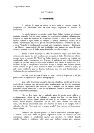 Ataque e Defesa Astral
CAPÍTULO IV

O VAMPIRISMO

A tradição de todos os povos da terra inclui o vampiro: contos de
vampirismo são encontrados entre os mais antigos fragmentos da literatura da
humanidade.
No século dezenove um escritor inglês, Bram Stoker, publicou um romance
fantástico chamado Drácula: neste romance ele inclui dados folclóricos cuidadosamente
coligidos em torno do fenômeno do vampirismo. Embora o enredo do romance fosse
insosso e pueril, a figura central do vampiro, o “Conde Drácula”(1), fascinou de tal
forma o subconsciente de pessoas que se consideravam racionais e civilizadas que hoje
o nome “Drácula” é imediatamente associado com vampirismo. Centenas – literalmente
– de filmes e peças teatrais têm sido produzidos, com sucesso, em torno do tema;
romances imitando a obra de Stoker ainda são editados em todos os países.
Talvez a maior fascinação da obra do romancista inglês, que nunca mais
escreveu coisa alguma tão bem sucedida, seja a riqueza de dados folclóricos do interior
europeu sobre o vampiro. Os “fatos” de Stoker quanto ao vampiro, sua conduta, sua
manifestação, estão extremamente bem descritos. A tradição de que o alho afugenta o
vampiro; de que este não pode entrar numa residência sem convite de alguém que lá se
encontre; de que o vampirismo é infeccioso; de que o vampiro pode assumir diversas
formas animais; de que a única maneira de matar um vampiro é destruir o corpo, ou
pelo menos inutiliza-lo para as funções biológicas; tudo isto está fundamentado no
folclore de diversas nações da Europa.
Até que ponto se trata de fatos, no senso científico da palavra, e até que
ponto se trata de superstição? Vejamos, ponto por ponto.
Que o alho é repelente para certos tipos de entidade do mundo sutil é um fato
conhecido de ocultistas; mas não decorre disto, absolutamente, que deva ser repugnante
aos vampiros. Suponhamos, por exemplo, que o vampiro seja de origem italiana:
poderemos sequer pensar que o alho lhe seja repelente, quando a cozinha do seu país
usa tão liberalmente este tempero?
Não se deve julgar que o parágrafo acima foi escrito como pilhéria: o
condicionamento cultural de um indivíduo é sempre um fator em sua forma de
manifestação em qualquer plano, mesmo no caso de um vampiro. Um cineasta de
talento, Roman Polanski, recentemente fez um filme sobre vampiros. Em uma das
cenas, uma donzela amedrontada ergue um crucifixo em frente a um vampiro. Este ri
deliciado e lhe diz: “Você está com o vampiro errado!” Este vampiro, no filme, era de
origem judaica.
Embora a cena seja uma pilhéria – o filme é uma comédia de humor negro –
o cineasta tocou num ponto de grande importância oculta: os símbolos de uma
determinada religião só amedrontam àqueles que acreditam na validade daquela
religião. Portanto, é totalmente inútil tentar usar símbolos cristãos para afugentar

26

 