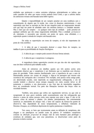 Ataque e Defesa Astral
entidades que pertencem a outras correntes religiosas, principalmente os judeus, que
estão cansados de saber que nunca existiu nenhum Jesus Cristo, e que a carreira inteira
do catolicismo romano está baseada numa hábil vigarice.
Quanto à impossibilidade de um vampiro penetrar em uma residência sem o
consentimento de alguém que lá resida, isto, como já dissemos anteriormente, é uma
superstição cuja base se encontra no fato de que ninguém pode ser magicamente atacado
sem que haja um ponto de afinidade entre sua estrutura anímica e a entidade atacante.
Mas é claro que um vampiro – ou qualquer outro tipo de entidade – pode penetrar em
qualquer ambiente que não esteja magicamente defendido. Para a entidade permanecer
ali, entretanto, é necessário que encontre um ponto de apoio, uma afinidade, e a
superstição quanto à entrada do vampiro está baseada nisto.
De todas as superstições em torno do vampiro, só três são importantes do
ponto de vista científico:
1. A idéia de que é necessário destruir o corpo físico do vampiro, ou
inutiliza-lo para as possibilidades de funções fisiológicas.
2. A idéia de que o vampiro pode assumir diversas formas animais.
3. A idéia de que o vampirismo é contagioso.
A importância destas superstições consiste em que elas não são superstições,
mas sim fatos verificáveis pelo trabalho oculto.
Antes de entrarmos em detalhes quanto aos três pontos acima seria
conveniente observar que o vampirismo é um fenômeno que se manifesta com diversos
graus de gravidade. Todos estamos familiarizados com a experiência de que a aura de
determinadas pessoas nos exaure de energia; e diga-se de passagem que mesmo esta
ocorrência tão corriqueira não é invariável. Por exemplo, uma pessoa nossa amiga pode,
em determinada ocasião, estar deprimida ou magneticamente enfraquecida, e em tal
ocasião tenderá a absorver nossa energia enquanto em outra ocasião talvez se dê
justamente o contrário, e nós absorvamos a sua. Este tipo de intercâmbio magnético
deve ser considerado normal. Faz parte das flutuações normais das forças vitais na
sociedade humana.
Também, uma pessoa que sofreu um esgotamento nervoso, ou que está se
recuperando de uma grave moléstia, pode ocasionalmente estar tão enfraquecida que
absorve o prana de outras pessoas como uma esponja seca atrai a água. E não só de
pessoas, como de animais e plantas. (As plantas, principalmente, são extremamente
sensitivas ao intercâmbio de energia vital, e tanto são capazes de fornece-las quanto de
absorvê-la. Daí, dependendo de nosso temperamento, a influência vitalizante de
florestas e bosques, ou a influência deprimente de regiões pantanosas e insalubres).
Tais casos, se bem que tecnicamente caiam na definição de vampirismo, não
chegam a ser patológicos no sentido exato da palavra. O verdadeiro vampirismo
consiste na absorção proposital de energia vital de seres humanos para prolongar a
existência de entidades que, sem esse parasitismo, se dissolveriam como parte do
processo evolutivo normal.

27

 