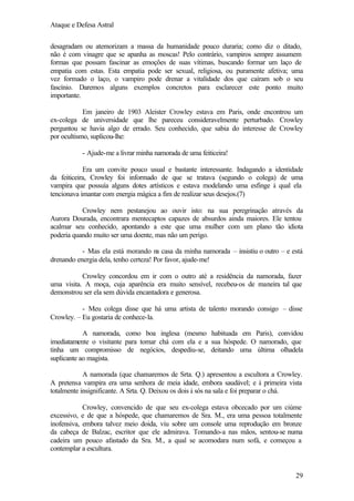Ataque e Defesa Astral
desagradam ou atemorizam a massa da humanidade pouco duraria; como diz o ditado,
não é com vinagre que se apanha as moscas! Pelo contrário, vampiros sempre assumem
formas que possam fascinar as emoções de suas vítimas, buscando formar um laço de
empatia com estas. Esta empatia pode ser sexual, religiosa, ou puramente afetiva; uma
vez formado o laço, o vampiro pode drenar a vitalidade dos que caíram sob o seu
fascínio. Daremos alguns exemplos concretos para esclarecer este ponto muito
importante.
Em janeiro de 1903 Aleister Crowley estava em Paris, onde encontrou um
ex-colega de universidade que lhe pareceu consideravelmente perturbado. Crowley
perguntou se havia algo de errado. Seu conhecido, que sabia do interesse de Crowley
por ocultismo, suplicou-lhe:
- Ajude-me a livrar minha namorada de uma feiticeira!
Era um convite pouco usual e bastante interessante. Indagando a identidade
da feiticeira, Crowley foi informado de que se tratava (segundo o colega) de uma
vampira que possuía alguns dotes artísticos e estava modelando uma esfinge à qual ela
tencionava imantar com energia mágica a fim de realizar seus desejos.(7)
Crowley nem pestanejou ao ouvir isto: na sua peregrinação através da
Aurora Dourada, encontrara mentecaptos capazes de absurdos ainda maiores. Ele tentou
acalmar seu conhecido, apontando a este que uma mulher com um plano tão idiota
poderia quando muito ser uma doente, mas não um perigo.
- Mas ela está morando n casa da minha namorada – insistiu o outro – e está
a
drenando energia dela, tenho certeza! Por favor, ajude-me!
Crowley concordou em ir com o outro até a residência da namorada, fazer
uma visita. A moça, cuja aparência era muito sensível, recebeu-os de maneira tal que
demonstrou ser ela sem dúvida encantadora e generosa.
- Meu colega disse que há uma artista de talento morando consigo – disse
Crowley. – Eu gostaria de conhece-la.
A namorada, como boa inglesa (mesmo habituada em Paris), convidou
imediatamente o visitante para tomar chá com ela e a sua hóspede. O namorado, que
tinha um compromisso de negócios, despediu-se, deitando uma última olhadela
suplicante ao magista.
A namorada (que chamaremos de Srta. Q.) apresentou a escultora a Crowley.
A pretensa vampira era uma senhora de meia idade, embora saudável; e à primeira vista
totalmente insignificante. A Srta. Q. Deixou os dois à sós na sala e foi preparar o chá.
Crowley, convencido de que seu ex-colega estava obcecado por um ciúme
excessivo, e de que a hóspede, que chamaremos de Sra. M., era uma pessoa totalmente
inofensiva, embora talvez meio doida, viu sobre um console uma reprodução em bronze
da cabeça de Balzac, escritor que ele admirava. Tomando-a nas mãos, sentou-se numa
cadeira um pouco afastado da Sra. M., a qual se acomodara num sofá, e começou a
contemplar a escultura.

29

 