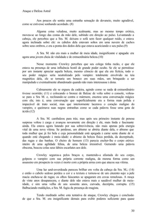 Ataque e Defesa Astral
Aos poucos ele sentiu uma estranha sensação de devaneio, muito agradável,
como se estivesse sonhando acordado. (8)
Alguma coisa veludosa, muito acalmante, mas ao mesmo tempo erótica,
moveu-se ao longo das costas da mão dele, subindo em direção ao pulso. Levantando a
cabeça, ele percebeu que a Sra. M. deixara o sofá sem fazer qualquer ruído, e estava
agora inclinada sobre ele: os cabelos dela estavam soltos em uma nuvem de cachos
sobre seus ombros, e era a ponta dos dedos dela que estava acariciando o seu pulso.(9)
A Sra. M. não era mais a mulher de meia idade, insignificante e apagada: era
agora uma jovem cheia de vitalidade e de extraordinária beleza.(10)
Nesse momento Crowley percebeu que seu colega tinha razão, e que ele
estava na presença de uma influência hostil de grande poder oculto. Se ele se permitisse
por um instante apreciar aquela beleza, mesmo cônscio de que ela era fictícia, todo o
seu poder mágico seria neutralizado pelo vampiro: totalmente envolvido na teia
magnética dela, ele se tornaria um boneco em suas mãos, um brinquedo a ser
manipulado e eventualmente abandonado quando não mais interessasse à dona.
Calmamente ele se ergueu da cadeira, agindo como se nada de extraordinário
tivesse ocorrido; (11) e colocando o bronze de Balzac de volta sobre o console, voltouse para a Sra M. e, reclinando-se contra o mármore, encetou uma conversação mágica
com ela; isto é, uma conversação que superficialmente era a forma mais polida e
impecável de trato social, mas que interiormente lacerava o coração maligno do
vampiro, e queimava suas negras entranhas como se cada palavra fosse uma gota de
ácido.(12)
A Sra. M. cambaleou para trás; mas após seu primeiro instante de penosa
surpresa voltou à carga e avançou novamente em direção à ele, mais linda e fascinante
ainda. Ela estava agora lutando por sua sobrevivência, não mais apenas pela energia
vital de uma nova vítima. Se perdesse, um abismo se abriria diante dela, o abismo que
toda mulher que já foi bela e cuja personalidade está apegada à carne sente diante de si
quando está chegando à meia-idade: o abismo da beleza física perdida, da decrepitude,
das rugas e das banhas. O cheiro de homem (13) parecia encher-lhe o corpo etérico
inteiro de uma agilidade felina, de uma beleza irresistível. Gemendo uma palavra
obscena, buscou colas seus lábios escarlates aos dele.
Crowley segurou-a pelos braços e, mantendo-a afastada do seu corpo,
golpeou o vampiro com sua própria corrente maligna, da mesma forma como um
assassino em prospecto às vezes é morto com a própria arma com que atacou sua vítima.
Uma luz azul-esverdeada pareceu brilhar em volta da cabeça da Sra. M,; (14)
e então o cabelo sedoso perdeu a cor e a textura e tornou-se de um cinzento sujo: a pele
macia encheu-se de rugas; os olhos faiscantes se apagaram em covas remelosas. A moça
de vinte anos desaparecera, e diante dele não estava mais a saudável mulher de meiaidade, e sim uma velha de uns sessenta anos, curvada, decrépita, corrupta. (15)
Balbuciando maldições, a Sra. M. fugiu da presença do magista.
Tendo meditado sobre esta tentativa de ataque, Crowley chegou à conclusão
de que a Sra. M. era insignificante demais para exibir poderes suficiente para quase

30

 