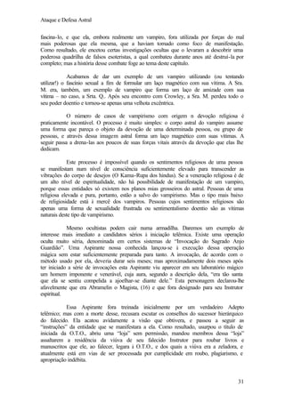 Ataque e Defesa Astral
fascina-lo, e que ela, embora realmente um vampiro, fora utilizada por forças do mal
mais poderosas que ela mesma, que a haviam tomado como foco de manifestação.
Como resultado, ele encetou certas investigações ocultas que o levaram a descobrir uma
poderosa quadrilha de falsos esoteristas, a qual combateu durante anos até destruí-la por
completo; mas a história desse combate foge ao tema deste capítulo.
Acabamos de dar um exemplo de um vampiro utilizando (ou tentando
utilizar!) o fascínio sexual a fim de formular um laço magnético com sua vítima. A Sra.
M. era, também, um exemplo de vampiro que forma um laço de amizade com sua
vítima – no caso, a Srta. Q.. Após seu encontro com Crowley, a Sra. M. perdeu todo o
seu poder doentio e tornou-se apenas uma velhota excêntrica.
O número de casos de vampirismo com origem n devoção religiosa é
praticamente incontável. O processo é muito simples: o corpo astral do vampiro assume
uma forma que pareça o objeto da devoção de uma determinada pessoa, ou grupo de
pessoas, e através dessa imagem astral forma um laço magnético com suas vítimas. A
seguir passa a drena-las aos poucos de suas forças vitais através da devoção que elas lhe
dedicam.
Este processo é impossível quando os sentimentos religiosos de uma pessoa
se manifestam num nível de consciência suficientemente elevado para transcender as
vibrações do corpo de desejos (O Kama-Rupa dos hindus). Se a veneração religiosa é de
um alto nível de espiritualidade, não há possibilidade de manifestação de um vampiro,
porque essas entidades só existem nos planos mias grosseiros do astral. Pessoas de uma
religiosa elevada e pura, portanto, estão a salvo do vampirismo. Mas o tipo mais baixo
de religiosidade está à mercê dos vampiros. Pessoas cujos sentimentos religiosos são
apenas uma forma de sexualidade frustrada ou sentimentalismo doentio são as vítimas
naturais deste tipo de vampirismo.
Mesmo ocultistas podem cair numa armadilha. Daremos um exemplo de
interesse mais imediato a candidatos sérios à iniciação telêmica. Existe uma operação
oculta muito séria, denominada em certos sistemas de “Invocação do Sagrado Anjo
Guardião”. Uma Aspirante nossa conhecida lançou-se à execução dessa operação
mágica sem estar suficientemente preparada para tanto. A invocação, de acordo com o
método usado por ela, deveria durar seis meses; mas aproximadamente dois meses após
ter iniciado a série de invocações esta Aspirante viu aparecer em seu laboratório mágico
um homem imponente e venerável, cuja aura, segundo a descrição dela, “era tão santa
que ela se sentiu compelida a ajoelhar-se diante dele.” Esta personagem declarou-lhe
afavelmente que era Abramelin o Magista, (16) e que fora designado para seu Instrutor
espiritual.
Essa Aspirante fora treinada inicialmente por um verdadeiro Adepto
telêmico; mas com a morte desse, recusara escutar os conselhos do sucessor hierárquico
do falecido. Ela acatou avidamente a visão que obtivera, e passou a seguir as
“instruções” da entidade que se manifestara a ela. Como resultado, usurpou o título de
iniciada da O.T.O., abriu uma “loja” sem permissão, mandou membros dessa “loja”
assaltarem a residência da viúva de seu falecido Instrutor para roubar livros e
manuscritos que ele, ao falecer, legara à O.T.O., e dos quais a viúva era a zeladora, e
atualmente está em vias de ser processada por cumplicidade em roubo, plagiarismo, e
apropriação indébita.

31

 